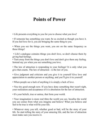 Points of Power
• Life presents everything to you for you to choose what you love!
• If someone has something you want, be as excited as though you have it.
If you feel love for it, you are bringing tbe same thing to you.
• When you see tbe things you want, you are on the same frequency as
those things!
• Life’s catalogue contains tbings you don't love, so don't choose them by
giving bad feelings.
• Turn away from tbe things you don't love and don't give them any feeling.
Instead say yes when you see something you love.
• The law of attraction is responding to your feelings! It is only what you
give that counts. The law of attraction - is tbe law of you.
• Give judgment and criticism and you give it to yourself Give love and
appreciation to another person or anything, and you’ll give it to yourself
• When people see a lack of anything it is simply a lack of love.
• You tire good enough now. If you have done something that wasn't right,
your realization and acceptance of it is absolution for the law of attraction.
• It's your beliefs, true or untrue, that form your world.
• Your imagination is more real thtm the world you see, becallse the world
you see comes from what you imagine and believe' What you believe and
feel to be true is what will be your life.
• Whatever story you tell, whether good or bad, will be the story of your
life. So start telling the story of your amazing life, and the law of attraction
must make sure you receive it.
 