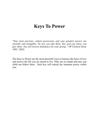 Keys To Power
"Your most precious, valued possessions and your greatest powers are
invisible and intangible. No one can take them. You, and you alone, can
give them. You will receive abundance for your giving. " (W Clement Stone
1902- 2002)
The Keys to Power are the most powerful ways to harness the force of love
and receive the life you are meant to live. They are so simple and easy any
child can follow them . Each key will unlock the immense power within
you.
 