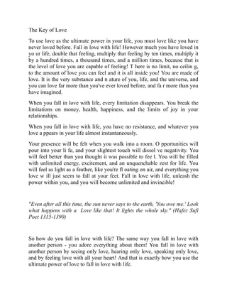 The Key of Love
To use love as the ultimate power in your life, you must love like you have
never loved before. Fall in love with life! However much you have loved in
yo ur life, double that feeling, multiply that feeling by ten times, multiply it
by a hundred times, a thousand times, and a million times, because that is
the level of love you are capable of feeling! T here is no limit, no ceilin g,
to the amount of love you can feel and it is all inside you! You are made of
love. It is the very substance and n ature of you, life, and the universe, and
you can love far more than you've ever loved before, and fa r more than you
have imagined.
When you fall in love with life, every limitation disappears. You break the
limitations on money, health, happiness, and the limits of joy in your
relationships.
When you fall in love with life, you have no resistance, and whatever you
love a ppears in your life almost instantaneously.
Your presence will be felt when you walk into a room. O pportunities will
pour into your li fe, and your slightest touch will dissol ve negativity. You
will feel better than you thought it was possible to fee l. You will be filled
with unlimited energy, excitement, and an unquenchable zest for life. You
will feel as light as a feather, like you're fl oating on air, and everything you
love w ill just seem to fall at your feet. Fall in love with life, unleash the
power within you, and you will become unlimited and invincible!
"Even after all this time, the sun never says to the earth, 'You owe me.' Look
what happens with a Love like that! It lights the whole sky." (Hafez Sufi
Poet 1315-1390)
So how do you fall in love with life? The same way you fall in love with
another person - you adore everything about them! You fall in love with
another person by seeing only love, hearing only love, speaking only love,
and by feeling love with all your heart! And that is exactly how you use the
ultimate power of love to fall in love with life.
 