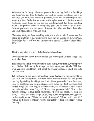 Whatever you're doing, wherever you are in your day, look for the things
you love. You can look for technology and inventions you love. Look for
buildings you love, cars and roads you love, cafes and restaurants you love,
stores you love. Walk down a street or through a store with the intention of
finding as many things as you can that you love. Look for things you love
about other people. Look for everything you love in nature - birds, trees,
flowers, perfumes, and the colors of nature. See what you love. Hear what
you love. Speak about what you love.
"Knowing that you have working with you a force, which never yet has
failed in anything it has undertaken, you can go ahead in the confident
knowledge that it will not fail in your case, either." (Robert Collier 1885-
1950)
Think about what you love. Talk about what you love.
Do what you love to do. Because when you're doing all of these things, you
are feeling love.
Talk about the things you love about your home, your family, your spouse,
and children. Talk about the things you love about your friends. Tell them
what you love about them. Talk about the trungs you touch, smell, and taste
that you love.
Tell the law of attraction what you love every day by singling out the things
you love and feeling them. Just think about how much love you can give in
one day by feeling the things you love. When you walk down the street,
look for the things you love in other people. When you look in stores, look
for the things you love. Say, "I love that outfit," "I love those shoes," "I love
the color of that person's eyes," "I love that person's hair," "I love that
person's smile," "I love those cosmetics," "I love that smell," "I love this
store," "I love that table, lamp, couch, rug, sound equipment, coat, gloves,
tie, hat, and jewelry," "I love the smell of summer," "I love the trees in fall,"
"I love the flowers in spring," "I love that color," "I love this street," "I love
this city."
 