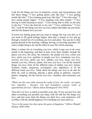 Look for the things you love in situations, events, and circumstances, and
feel those things. "I love getting phone calls like that." "I love getting
emails like that." "I love hearing good news like that." "I love this song." "I
love seeing people happy." "I love laughing with other people." "I love
driving to work listening to music." "I love being able to relax on the train
or the bus." "I love the festivals in my city." "I love celebrations." "I love
life." Look for the things you love on every subject that lights up your heart,
and feel the deepest love you can.
If you're not feeling good and you want to change the way you feel, or if
you want to lift good feelings higher, then take a minute or two and go
through a mental list of everything you love and adore. You can do it while
getting dressed in the morning, walking, driving, or traveling anywhere. It's
such a simple thing to do, but the effect in your life will be amazing.
Make a written list of everything you love, which I urge you to do every
month in the beginning, and then at least every three months. Include the
places you love, the cities, the countries, the people you love, colors you
love, styles you love, qualities in people you love, companies you love,
services you love, sports you love, athletes you love, music you love,
animals you love, flowers, plants, and trees you love. List all the material
things you love, from all the different types of clothes you love, homes,
furniture, books, magazines, newspapers, cars, appliances, to all the
different foods you love. Think about the things you love to do and list
them all, such as dancing, playing a sport, going to galleries, concerts,
parties, shopping, list the movies you love, vacations and restaurants you
love.
"When one has once fully entered the realm of love, the world - no matter
how imperfect - becomes rich and beauttful-it consists solely of
opportunities for love." (Søren Aabye Kierkegaard 1813-1855)
Your job is to love as much as possible every day. If you can just love and
adore everything you possibly can today, look for and feel the things you
love, and turn away from the things you don't love, your tomorrows will
overflow with the untold happiness of everything you want and love.
"Love is the master key that opens the gates of happiness." (Oliver Wendell
Holmes 1809-1894)
 