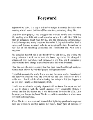 Foreword
September 9, 2004, is a day I will never forget. It seemed like any other
morning when I woke, but it would become the greatest day of my life.
Like most other people, I had struggled and worked hard to survive all my
life, dealing with difficulties and obstacles as best I could. But 2004 had
been an especially tough year for me, and the challenging circumstances
literally brought me to my knees on September 9. My relationships, health,
career, and finances appeared to be in an irretrievable state. I could see no
way out of the mounting difficulties that surrounded me. And then it
happened!
My daughter handed me a one-hundred-year-old book', and during the
ninety minutes it took me to read the book, my entire life changed. I
understood how everything had happened in my life, and I immediately
knew what to do to change every circumstance into what I wanted.
I had discovered a secret, a secret that had been passed on through centuries
but had been known by very few people throughout history.
From that moment, the world I saw was not the same world. Everything I
had believed about the way life worked was the very opposite of how it
really was. I had lived decades believing that things in life just happen to
us. But now, I could see the incredible truth.
I could also see that the majority of people did not know this secret, and so I
set out to share it with the world. Against every imaginable obstacle I
created the film The Secret, and it was released to the world in 2006. Later
the same year I wrote the book The Secret, which enabled me to share more
of what I had discovered.
When The Secret was released, it traveled at lightning speed and was passed
from one person to another across the planet. Today tens of millions of
 