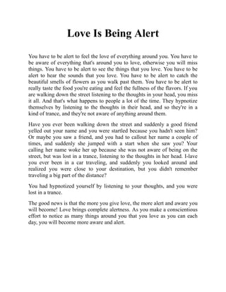 Love Is Being Alert
You have to be alert to feel the love of everything around you. You have to
be aware of everything that's around you to love, otherwise you will miss
things. You have to be alert to see the things that you love. You have to be
alert to hear the sounds that you love. You have to be alert to catch the
beautiful smells of flowers as you walk past them. You have to be alert to
really taste the food you're eating and feel the fullness of the flavors. If you
are walking down the street listening to the thoughts in your head, you miss
it all. And that's what happens to people a lot of the time. They hypnotize
themselves by listening to the thoughts in their head, and so they're in a
kind of trance, and they're not aware of anything around them.
Have you ever been walking down the street and suddenly a good friend
yelled out your name and you were startled because you hadn't seen him?
Or maybe you saw a friend, and you had to callout her name a couple of
times, and suddenly she jumped with a start when she saw you? Your
calling her name woke her up because she was not aware of being on the
street, but was lost in a trance, listening to the thoughts in her head. I-lave
you ever been in a car traveling, and suddenly you looked around and
realized you were close to your destination, but you didn't remember
traveling a big part of the distance?
You had hypnotized yourself by listening to your thoughts, and you were
lost in a trance.
The good news is that the more you give love, the more alert and aware you
will become! Love brings complete alertness. As you make a conscientious
effort to notice as many things around you that you love as you can each
day, you will become more aware and alert.
 