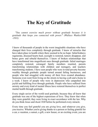 The Key of Gratitude
"You cannot exercise much power without gratitude because it is
gratitude that keeps you connected with power." (Wallace Wattles1860
-1911)
I know of thousands of people in the worst imaginable situations who have
changed their lives completely through gratitude. I know of miracles that
have taken place in health where there seemed to be no hope: failed kidneys
regenerate, diseased hearts heal, eyesight is restored, tumors disappear, and
bones grow and rebuild themselves. I know of broken relationships that
have transformed into magnificent ones through gratitude: failed marriages
completely restored, estranged family members reunited, parents
transforming relationships with children and teenagers, and teachers
transforming students. I have seen people who were in total poverty become
wealthy through gratitude: people turned around failing businesses, and
people who had struggled with money all their lives created abundance.
Someone even went from living on the streets to having a job and a home in
a week. I know of people who were in depression who catapulted into
joyful and fulfilling lives through gratitude. People who have suffered from
anxiety and every kind of mental illness have restored themselves to perfect
mental health through gratitude.
Every single savior of the world used gratitude, because they all knew that
gratitude was one of the highest expressions of love. They knew that when
they were grateful, they were living in exact accordance with the law. Why
do you think Jesus said thank YOIl before he performed every miracle.
Every time you feel grateful you are giving love, and whatever you give,
you receive. Whether you're giving thanks to a person or feeling grateful for
a car, a vacation, a sunset, a gift, a new house, or an exciting event, you are
 