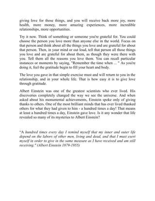 giving love for those things, and you will receive back more joy, more
health, more money, more amazing experiences, more incredible
relationships, more opportunities.
Try it now. Think of something or someone you're grateful for. You could
choose the person you love more than anyone else in the world. Focus on
that person and think about all the things you love and are grateful for about
that person. Then, in your mind or out loud, tell that person all those things
you love and are grateful for about them, as though they were there with
you. Tell them all the reasons you love them. You can recall particular
instances or moments by saying, "Remember the time when ... " As you're
doing it, feel the gratitude begin to fill your heart and body.
The love you gave in that simple exercise must and will return to you in the
relationship, and in your whole life. That is how easy it is to give love
through gratitude.
Albert Einstein was one of the greatest scientists who ever lived. His
discoveries completely changed the way we see the universe. And when
asked about his monumental achievements, Einstein spoke only of giving
thanks to others. One of the most brilliant minds that has ever lived thanked
others for what they had given to him - a hundred times a day! That means
at least a hundred times a day, Einstein gave love. Is it any wonder that life
revealed so many of its mysteries to Albert Einstein?
“A hundred times every day I remind myself that my inner and outer life
depend on the labors of other men, living and dead, and that I must exert
myself in order to give in the same measure as I have received and am still
receiving." (Albert Einstein 1879-1955)
 