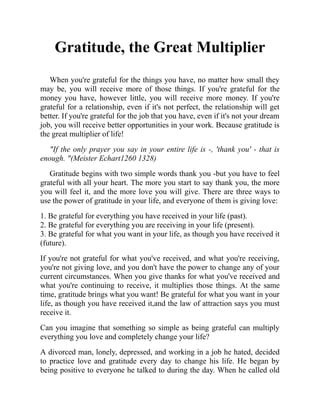 Gratitude, the Great Multiplier
When you're grateful for the things you have, no matter how small they
may be, you will receive more of those things. If you're grateful for the
money you have, however little, you will receive more money. If you're
grateful for a relationship, even if it's not perfect, the relationship will get
better. If you're grateful for the job that you have, even if it's not your dream
job, you will receive better opportunities in your work. Because gratitude is
the great multiplier of life!
"If the only prayer you say in your entire life is -, 'thank you' - that is
enough. "(Meister Echart1260 1328)
Gratitude begins with two simple words thank you -but you have to feel
grateful with all your heart. The more you start to say thank you, the more
you will feel it, and the more love you will give. There are three ways to
use the power of gratitude in your life, and everyone of them is giving love:
1. Be grateful for everything you have received in your life (past).
2. Be grateful for everything you are receiving in your life (present).
3. Be grateful for what you want in your life, as though you have received it
(future).
If you're not grateful for what you've received, and what you're receiving,
you're not giving love, and you don't have the power to change any of your
current circumstances. When you give thanks for what you've received and
what you're continuing to receive, it multiplies those things. At the same
time, gratitude brings what you want! Be grateful for what you want in your
life, as though you have received it,and the law of attraction says you must
receive it.
Can you imagine that something so simple as being grateful can multiply
everything you love and completely change your life?
A divorced man, lonely, depressed, and working in a job he hated, decided
to practice love and gratitude every day to change his life. He began by
being positive to everyone he talked to during the day. When he called old
 