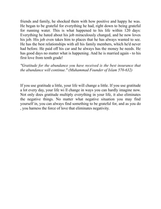 friends and family, he shocked them with how positive and happy he was.
He began to be grateful for everything he had, right down to being grateful
for running water. This is what happened to his life within 120 days:
Everything he hated about his job miraculously changed, and he now loves
his job. His job even takes him to places that he has always wanted to see.
He has the best relationships with all his family members, which he'd never
had before. He paid off his car and he always has the money he needs. He
has good days no matter what is happening. And he is married again - to his
first love from tenth grade!
"Gratitude for the abundance you have received is the best insurance that
the abundance will continue." (Muhammad Founder of Islam 570-632)
If you use gratitude a little, your life will change a little. If you use gratitude
a lot every day, your life wi ll change in ways you can hardly imagine now.
Not only does gratitude multiply everything in your life, it also eliminates
the negative things. No matter what negative situation you may find
yourself in, you can always find something to be grateful for, and as you do
, you harness the force of love that eliminates negativity.
 