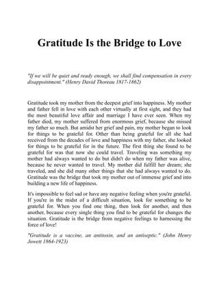 Gratitude Is the Bridge to Love
"If we will be quiet and ready enough, we shall find compensation in every
disappointment." (Henry David Thoreau 1817-1862)
Gratitude took my mother from the deepest grief into happiness. My mother
and father fell in love with each other virtually at first sight, and they had
the most beautiful love affair and marriage I have ever seen. When my
father died, my mother suffered from enormous grief, because she missed
my father so much. But amidst her grief and pain, my mother began to look
for things to be grateful for. Other than being grateful for all she had
received from the decades of love and happiness with my father, she looked
for things to be grateful for in the future. The first thing she found to be
grateful for was that now she could travel. Traveling was something my
mother had always wanted to do but didn't do when my father was alive,
because he never wanted to travel. My mother did fulfill her dream; she
traveled, and she did many other things that she had always wanted to do.
Gratitude was the bridge that took my mother out of immense grief and into
building a new life of happiness.
It's impossible to feel sad or have any negative feeling when you're grateful.
If you're in the midst of a difficult situation, look for something to be
grateful for. When you find one thing, then look for another, and then
another, because every single thing you find to be grateful for changes the
situation. Gratitude is the bridge from negative feelings to harnessing the
force of love!
"Gratitude is a vaccine, an antitoxin, and an antiseptic." (John Henry
Jowett 1864-1923)
 