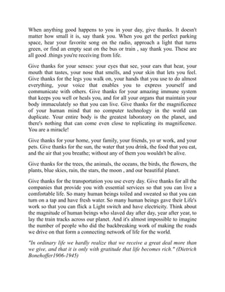 When anything good happens to you in your day, give thanks. It doesn't
matter how small it is, say thank you. When you get the perfect parking
space, hear your favorite song on the radio, approach a light that turns
green, or find an empty seat on the bus or train , say thank you. These are
all good .things you're receiving from life.
Give thanks for your senses: your eyes that see, your ears that hear, your
mouth that tastes, your nose that smells, and your skin that lets you feel.
Give thanks for the legs you walk on, your hands that you use to do almost
everything, your voice that enables you to express yourself and
communicate with others. Give thanks for your amazing immune system
that keeps you well or heals you, and for all your organs that maintain your
body immaculately so that you can live. Give thanks for the magnificence
of your human mind that no computer technology in the world can
duplicate. Your entire body is the greatest laboratory on the planet, and
there's nothing that can come even close to replicating its magnificence.
You are a miracle!
Give thanks for your home, your family, your friends, yo ur work, and your
pets. Give thanks for the sun, the water that you drink, the food that you eat,
and the air that you breathe; without any of them you wouldn't be alive.
Give thanks for the trees, the animals, the oceans, the birds, the flowers, the
plants, blue skies, rain, the stars, the moon , and our beautiful planet.
Give thanks for the transportation you use every day. Give thanks for all the
companies that provide you with essential services so that you can live a
comfortable life. So many human beings toiled and sweated so that you can
turn on a tap and have fresh water. So many human beings gave their Life's
work so that you can flick a Light switch and have electricity. Think about
the magnitude of human beings who slaved day after day, year after year, to
lay the train tracks across our planet. And it's almost impossible to imagine
the number of people who did the backbreaking work of making the roads
we drive on that form a connecting network of life for the world.
"In ordinary life we hardly realize that we receive a great deal more than
we give, and that it is only with gratitude that life becomes rich." (Dietrich
Bonehoffer1906-1945)
 