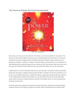 The Power by Rhonda Byrne pdf free download 
The Power by Rhonda Byrne 
Rhonda Byrne’s follow-up to her smash hit, The Secret, is even more powerful in my opinion. The 
Power is in short LOVE. When we express love in everything and in every moment of our lives we 
are able to truly emit the highest state of positivity that exists. As Byrne argues, without love we 
would have nothing, no humans, no phones, no world. We are a product of love. It is reminiscent of 
what Wayne Dyer has said: there are only two emotions in life, love and fear. When you have one of 
them you do not have the other. When we fear, we cannot love. When we love, we cannot fear. 
I believe that love is the most powerful emotion we can share with one another and we can harness 
that power every day in small but profound ways. Whether you believe in the law of attraction or you 
do not, you can believe that there is a difference when you approach a situation with love or without 
it. Any relationship, any desire, any thought, etc., can be influenced by love or by an alternative, 
lesser emotion. When our enemies hate us and offer us their bitter enmity, we can go beyond that 
hatred by returning love. 
There was the famous Japanese scientist who showed that water crystals can be influenced when 
someone felt love or felt anger in proximity to the water. Byrne contends that if we are 99% water, 
 