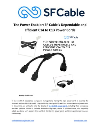 The Power Enabler: SF Cable's Dependable and
Efficient C14 to C13 Power Cords
In the world of electronics and power management, having the right power cords is essential for
seamless and reliable operations. One commonly used type of power cord is the C14 to C13 power cord.
In this article, we will delve into the details of C14 to C13 power cords, including their connectors,
features, benefits, factors to consider when choosing them, where to purchase them, and frequently
asked questions. Let's explore the world of C14 to C13 power cords and their significance in power
connectivity.
customerservice@sfcable.com www.sfcable.com
 