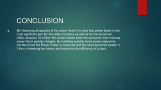 CONCLUSION
 BYobserving all aspects of the power factor it is clear that power factor is the
most significant part for the utility Company as well as for the consumer.
Utility company rid of from the power losses while the consumer free from low
power factor penalty charges. By installing suitably sized power capacitors
into the circuit the Power Factor is improved and the value becomes nearer to
1 thus minimising line losses and improving the efficiency of a plant.
 