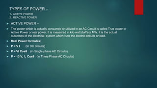 TYPES OF POWER –
1. ACTIVE POWER
2. REACTIVE POWER
 ACTIVE POWER –
 The power which is actually consumed or utilized in an AC Circuit is called True power or
Active Power or real power. It is measured in kilo watt (kW) or MW. It is the actual
outcomes of the electrical system which runs the electric circuits or load.
 Real Power formulas:
 P = V I (In DC circuits)
 P = VI Cosθ (in Single phase AC Circuits)
 P = √3 VL IL Cosθ (in Three Phase AC Circuits)
 