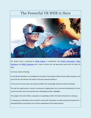 The Powerful VR WEB Is Here
Our today's blog is presented by MAAC Kolkata in coordination with MAAC Chowringhee, MAAC
Rashbehari and MAAC Ultadanga with a view to inform the next generation pupil with the latest VR
Web.
Let's have a look at the blog.
As the VR web develops, we investigate the situations that program based virtual reality empowers, and
jump into the new devices and systems that have advanced nearby it.
In the course of recent years, the advances hidden the cutting edge web have started to develop.
The web has experienced a moment renaissance, bringing about the uncommon development of more
savvy encounters that can be ported over a developing number of gadgets.
The program, like never before, empowers an expanding number of inventive situations to spring up.
A rising group of developers have started to utilize web innovations to make associated situations for a
developing field in processing: the as of late reawakened virtual reality industry.
 