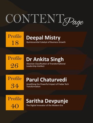 CONTENTPage
Deepal Mistry
Quintessen al Catalyst of Business Growth
Profile
26
Profile
34
Profile
40
18
Profile
Dr Ankita Singh
Absolute Classiﬁca on of Transforma onal
Leadership Intellect
Parul Chaturvedi
Amplifying the Powerful Impact of Fixdax Tech
Transforma on
Saritha Devpunje
The Digital Innovator of the Modern Era
 