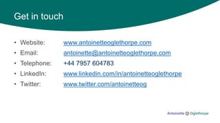 Get in touch
• Website: www.antoinetteoglethorpe.com
• Email: antoinette@antoinetteoglethorpe.com
• Telephone: +44 7957 604783
• LinkedIn: www.linkedin.com/in/antoinetteoglethorpe
• Twitter: www.twitter.com/antoinetteog
 