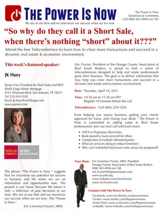 The Power Is Now
               We are at our best and we maximize our success when we act now.
                                                                                                 The Power Is Now
                                                                                            Questions & Comments
                                                                                       Call (800) 401-8994 ext.703



“So why do they call it a Short Sale,
when there’s nothing “short” about it???”
Attend the free Teleconference to learn how to close more transactions and succeed in a
dynamic real estate & economic environment.

This week’s featured speaker:                    Eric Frazier, President of the Orange County Association of
                                                 Real Estate Brokers, is proud to host a series of
                                                 teleconferences designed to help real estate professionals
JK Huey                                          grow their business. The goal is to deliver information that
                                                 may help you close more transactions and succeed in a
Senior Vice President for Short Sales and REO    dynamic real estate and economic environment.
Wells Fargo Home Mortgage
                                                 Date: Thursday, April 14, 2011
4101 Wiseman Blvd, San Antonio, TX 78251
Tel 210-543-3182                                 Time: 10:30 am to 11:30 am PST
Email jk.huey@wellsfargo.com                           Register 10 minutes before the call
www.pasreo.com
                                                 Teleconference: Call (866) 259-1024

                                                 From helping you source business, getting your clients
                                                 approved for loans, and closing your deals - The Power Is
                                                 Now is committed to adding value to Real Estate
                                                 professionals. Join our next call and learn more:
                                                    •   HAFA vs Proprietary Short Sales
                                                    •   Bank-owned vs loans serviced for others
                                                    •   Complexities of multiple interested parties
                                                    •   What are servicers doing to reduce timelines?
                                                    •   Why can’t scheduled foreclosure sales always be postponed?



                                                 Your Host: Eric Lawrence Frazier, MBA President
                                                               Orange County Association of Real Estate Brokers
                                                               (800) 401-8994 ext.748
The phrase “The Power Is Now ” suggests                        eric.frazier@thepowerisnow.com
that we maximize our potential for success                     www.ocareb.org
in business and life when we act on                            www.linkedin.com/in/ericfrazier
information and opportunities now. The                         www.ericfrazier.com
present is our future because the future is
only a reflection of past decisions to act                   Connect with The Power Is Now:
now. We are at our best and we maximize                         Facebook: www.facebook.com/powerisnow
our success when we act now. The “Power                         Twitter: www.twitter.com/thepowerisnow
Is Now.”                                                        Active Rain: www.activerain.com/thepowerisnow
              Eric Lawrence Frazier, MBA                        LinkedIn: www.linkedin.com/in/thepowerisnow
 