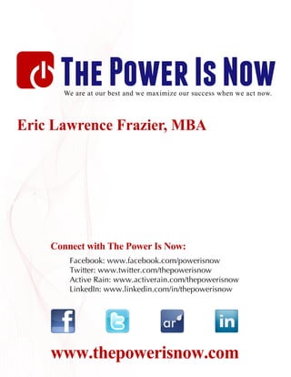 The Power Is Now
      We are at our best and we maximize our success when we act now.



Eric Lawrence Frazier, MBA




    Connect with The Power Is Now:
        Facebook: www.facebook.com/powerisnow
        Twitter: www.twitter.com/thepowerisnow
        Active Rain: www.activerain.com/thepowerisnow
        LinkedIn: www.linkedin.com/in/thepowerisnow




    www.thepowerisnow.com
 