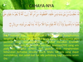 CAHAYA-NYA Bagi manusia ada malaikat-malaikat yang selalu mengikutinya bergiliran, di muka dan di belakangnya, mereka menjaganya atas perintah Allah. Sesungguhnya Allah tidak merobah Keadaan sesuatu kaum sehingga mereka merobah keadaan[768] yang ada pada diri mereka sendiri. dan apabila Allah menghendaki keburukan terhadap sesuatu kaum, Maka tak ada yang dapat menolaknya; dan sekali-kali tak ada pelindung bagi mereka selain Dia. 