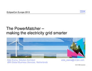 EclipseCon Europe 2013

The PowerMatcher –
making the electricity grid smarter

Aldo Eisma, Solution Architect
IBM Global Business Services, Netherlands
© 2013 IBM Corporation

 