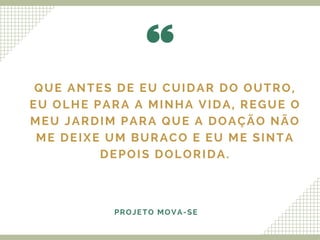 QUE ANTES DE EU CUIDAR DO OUTRO,
EU OLHE PARA A MINHA VIDA, REGUE O
MEU JARDIM PARA QUE A DOAÇÃO NÃO
ME DEIXE UM BURACO E EU ME SINTA
DEPOIS DOLORIDA.
PROJETO MOVA-SE
 