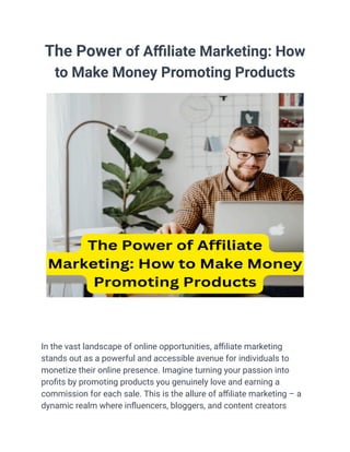 The Power of Affiliate Marketing: How
to Make Money Promoting Products
In the vast landscape of online opportunities, affiliate marketing
stands out as a powerful and accessible avenue for individuals to
monetize their online presence. Imagine turning your passion into
profits by promoting products you genuinely love and earning a
commission for each sale. This is the allure of affiliate marketing – a
dynamic realm where influencers, bloggers, and content creators
 