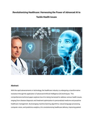 Revolutionizing Healthcare: Harnessing the Power of Advanced AI to
Tackle Health Issues
Abstract:
With the rapid advancements in technology, the healthcare industry is undergoing a transformative
revolution through the application of advanced Artificial Intelligence (AI) techniques. This
comprehensive technical paper explores how AI is being harnessed to address various health issues,
ranging from disease diagnosis and treatment optimization to personalized medicine and proactive
healthcare management. By leveraging machine learning algorithms, natural language processing,
computer vision, and predictive analytics, AI is revolutionizing healthcare delivery, improving patient
 