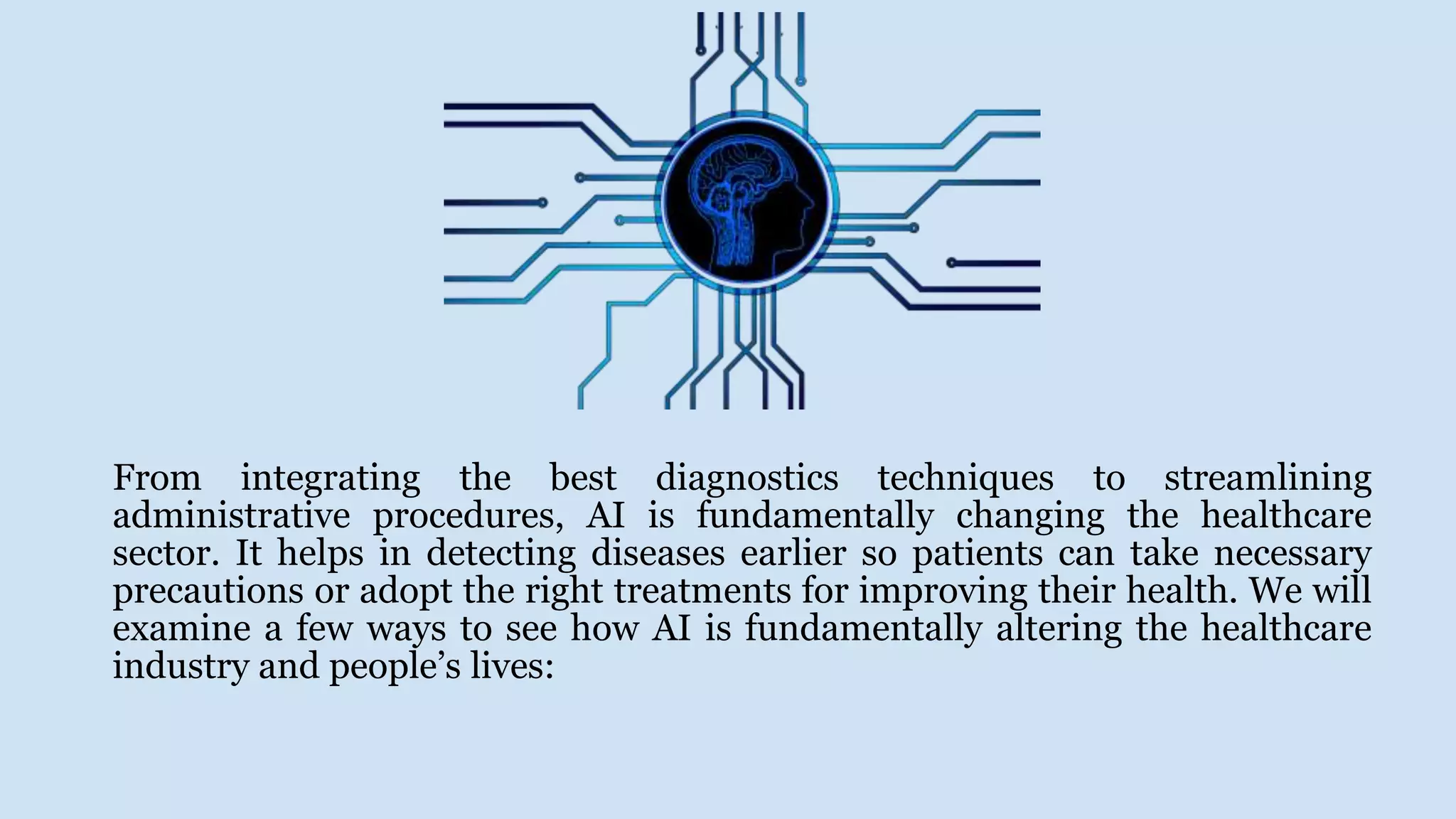 From integrating the best diagnostics techniques to streamlining
administrative procedures, AI is fundamentally changing the healthcare
sector. It helps in detecting diseases earlier so patients can take necessary
precautions or adopt the right treatments for improving their health. We will
examine a few ways to see how AI is fundamentally altering the healthcare
industry and people’s lives:
 