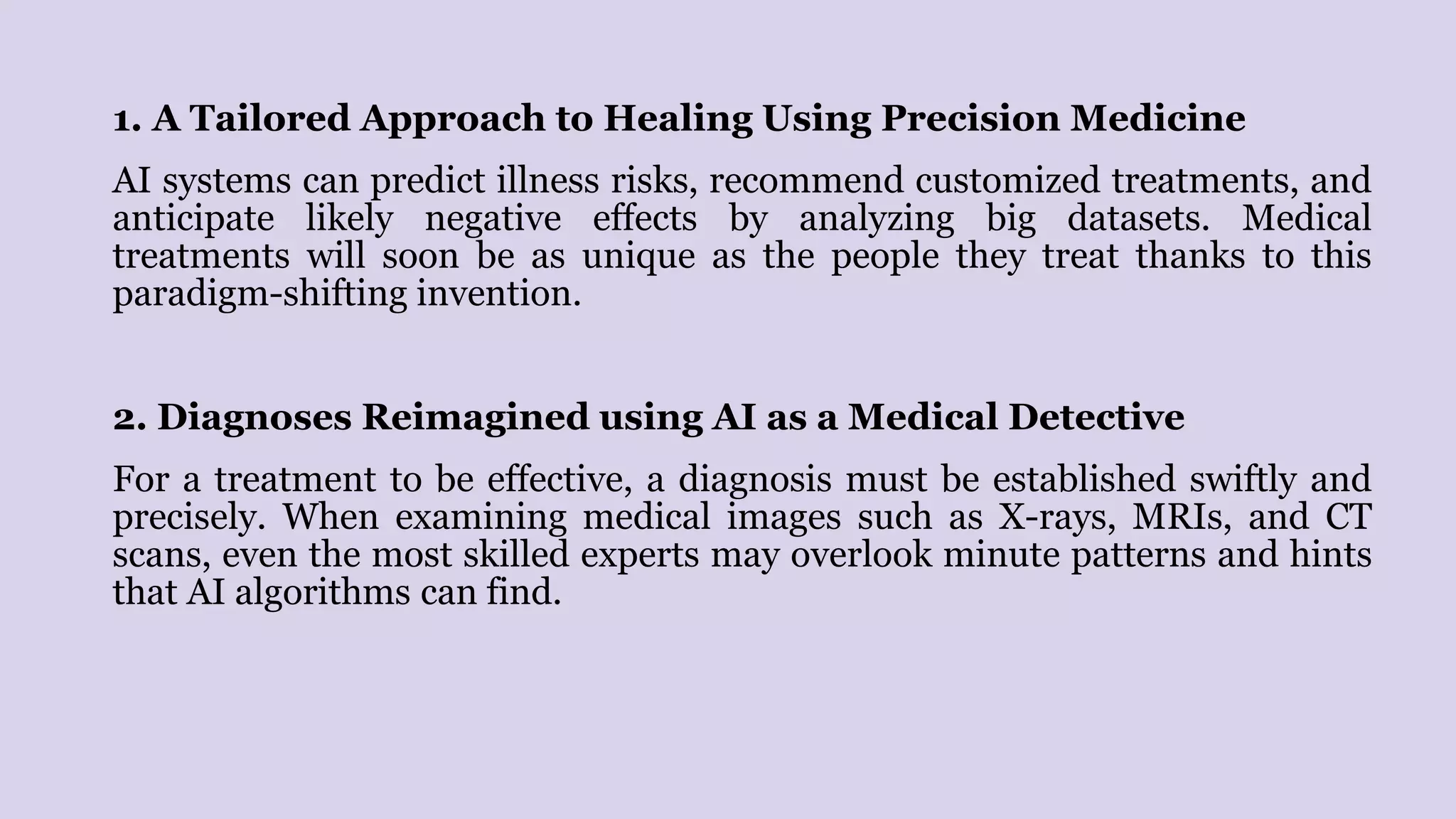 1. A Tailored Approach to Healing Using Precision Medicine
AI systems can predict illness risks, recommend customized treatments, and
anticipate likely negative effects by analyzing big datasets. Medical
treatments will soon be as unique as the people they treat thanks to this
paradigm-shifting invention.
2. Diagnoses Reimagined using AI as a Medical Detective
For a treatment to be effective, a diagnosis must be established swiftly and
precisely. When examining medical images such as X-rays, MRIs, and CT
scans, even the most skilled experts may overlook minute patterns and hints
that AI algorithms can find.
 
