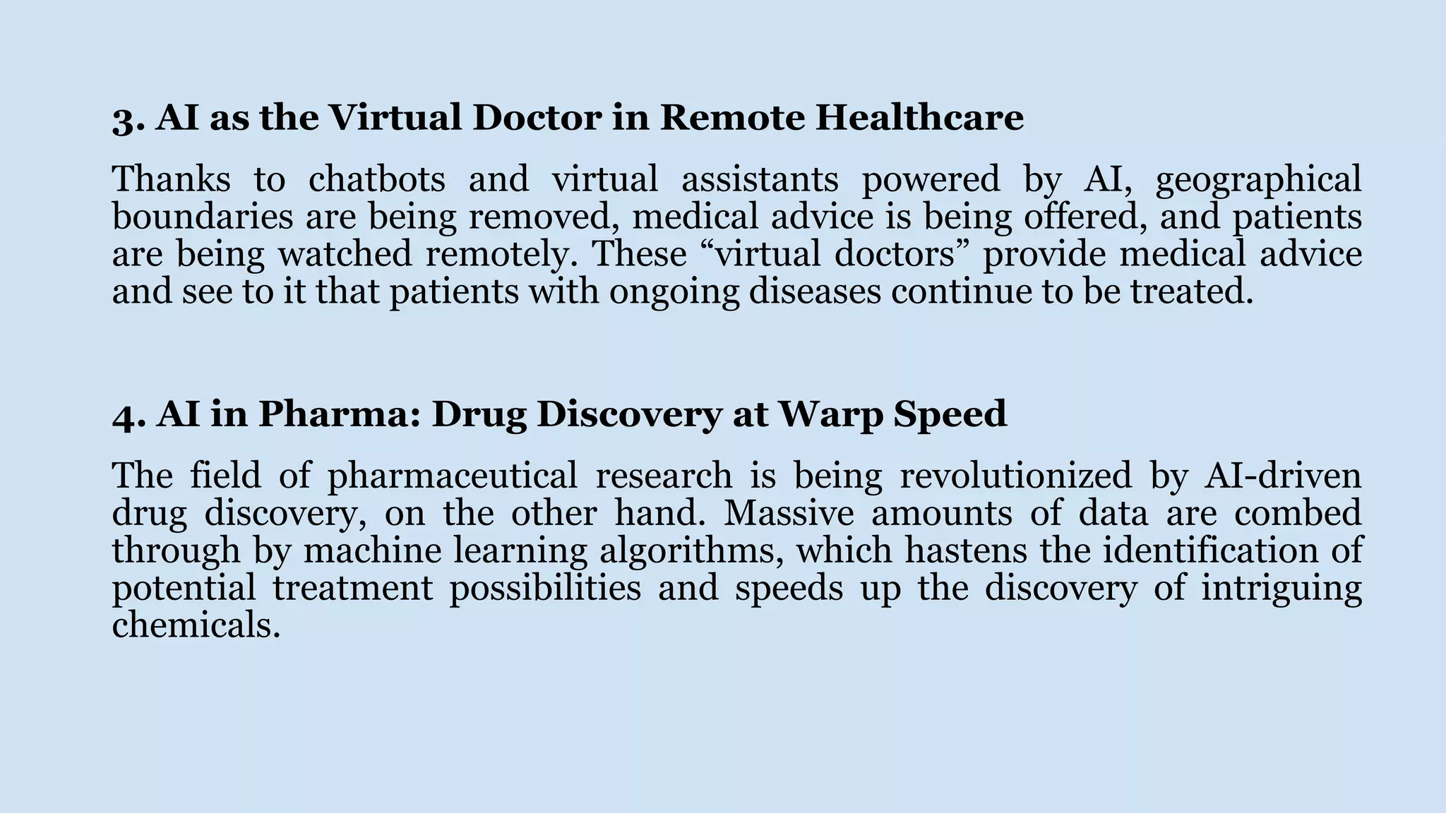 3. AI as the Virtual Doctor in Remote Healthcare
Thanks to chatbots and virtual assistants powered by AI, geographical
boundaries are being removed, medical advice is being offered, and patients
are being watched remotely. These “virtual doctors” provide medical advice
and see to it that patients with ongoing diseases continue to be treated.
4. AI in Pharma: Drug Discovery at Warp Speed
The field of pharmaceutical research is being revolutionized by AI-driven
drug discovery, on the other hand. Massive amounts of data are combed
through by machine learning algorithms, which hastens the identification of
potential treatment possibilities and speeds up the discovery of intriguing
chemicals.
 