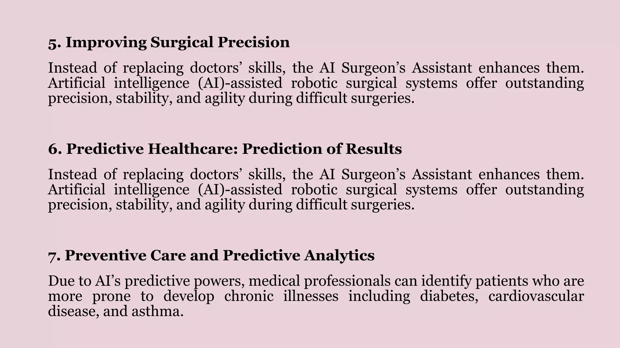5. Improving Surgical Precision
Instead of replacing doctors’ skills, the AI Surgeon’s Assistant enhances them.
Artificial intelligence (AI)-assisted robotic surgical systems offer outstanding
precision, stability, and agility during difficult surgeries.
6. Predictive Healthcare: Prediction of Results
Instead of replacing doctors’ skills, the AI Surgeon’s Assistant enhances them.
Artificial intelligence (AI)-assisted robotic surgical systems offer outstanding
precision, stability, and agility during difficult surgeries.
7. Preventive Care and Predictive Analytics
Due to AI’s predictive powers, medical professionals can identify patients who are
more prone to develop chronic illnesses including diabetes, cardiovascular
disease, and asthma.
 