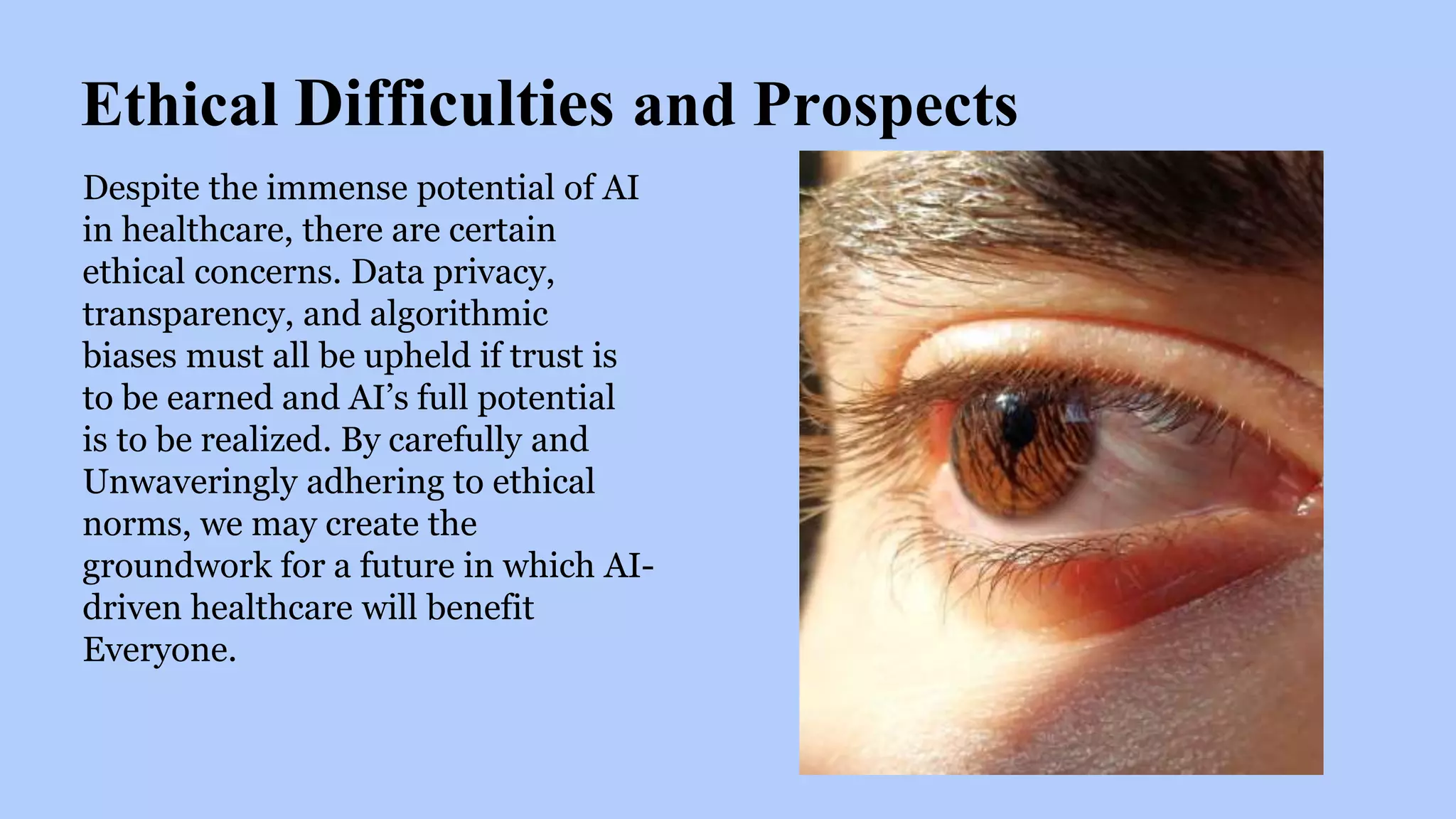 Ethical Difficulties and Prospects
Despite the immense potential of AI
in healthcare, there are certain
ethical concerns. Data privacy,
transparency, and algorithmic
biases must all be upheld if trust is
to be earned and AI’s full potential
is to be realized. By carefully and
Unwaveringly adhering to ethical
norms, we may create the
groundwork for a future in which AI-
driven healthcare will benefit
Everyone.
 