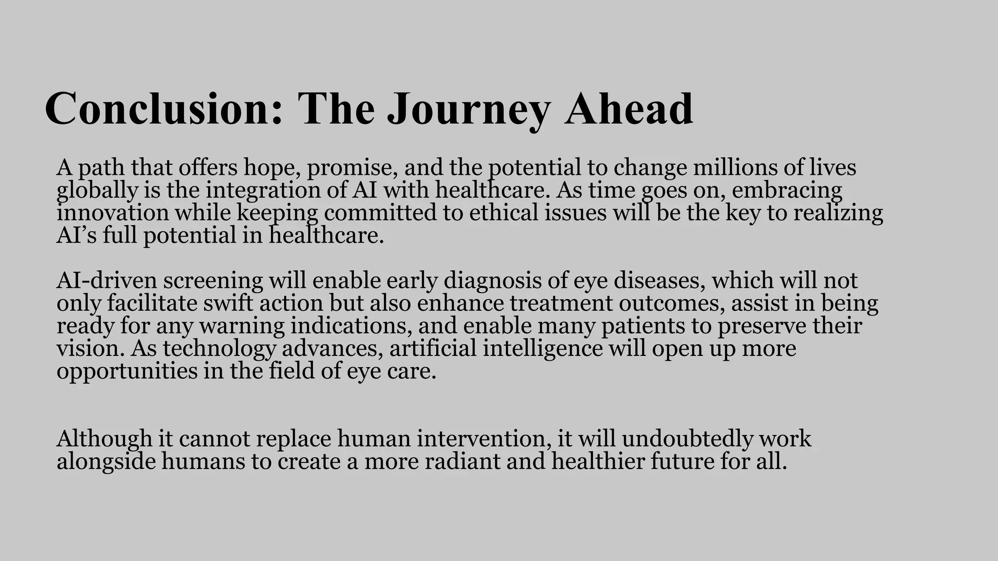 Conclusion: The Journey Ahead
A path that offers hope, promise, and the potential to change millions of lives
globally is the integration of AI with healthcare. As time goes on, embracing
innovation while keeping committed to ethical issues will be the key to realizing
AI’s full potential in healthcare.
AI-driven screening will enable early diagnosis of eye diseases, which will not
only facilitate swift action but also enhance treatment outcomes, assist in being
ready for any warning indications, and enable many patients to preserve their
vision. As technology advances, artificial intelligence will open up more
opportunities in the field of eye care.
Although it cannot replace human intervention, it will undoubtedly work
alongside humans to create a more radiant and healthier future for all.
 