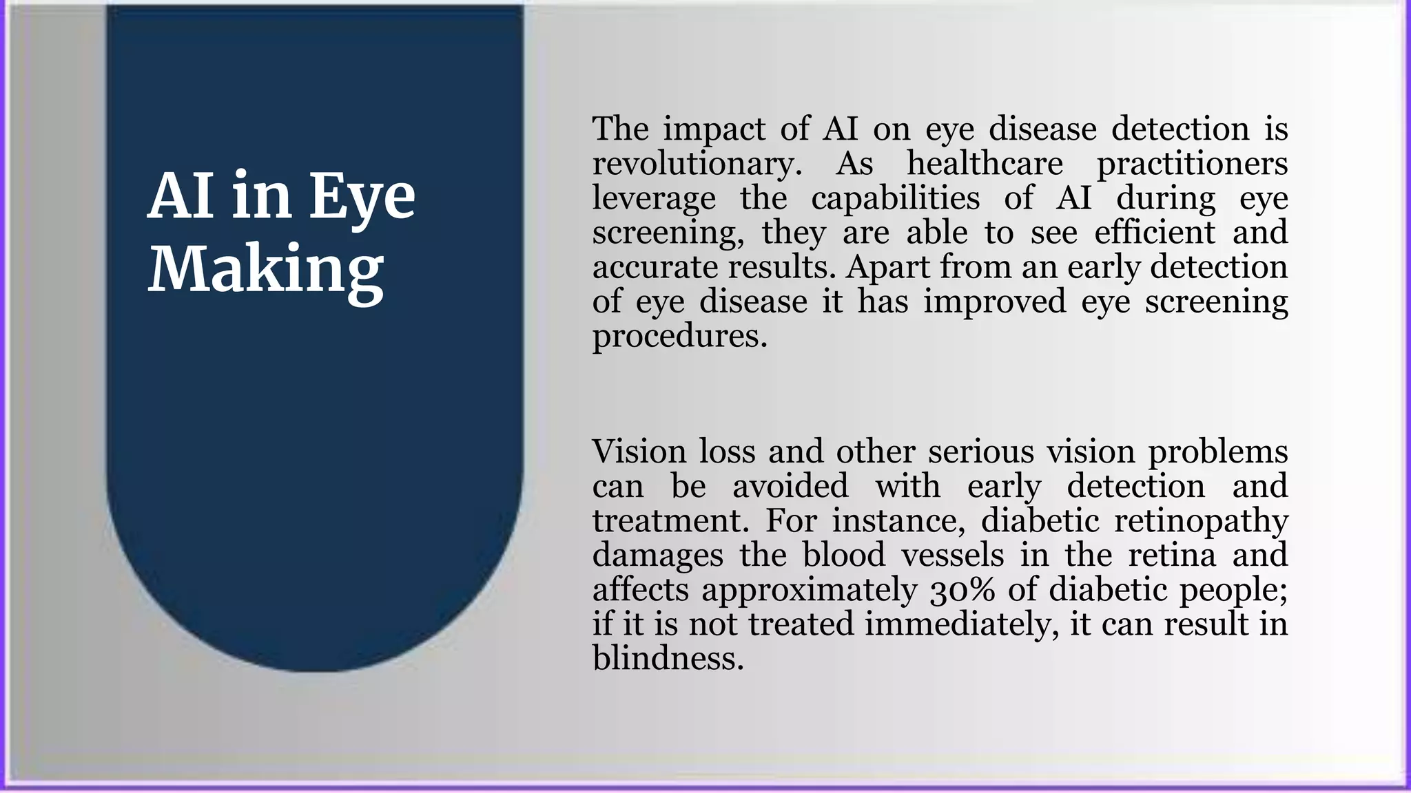 AI in Eye
Making
The impact of AI on eye disease detection is
revolutionary. As healthcare practitioners
leverage the capabilities of AI during eye
screening, they are able to see efficient and
accurate results. Apart from an early detection
of eye disease it has improved eye screening
procedures.
Vision loss and other serious vision problems
can be avoided with early detection and
treatment. For instance, diabetic retinopathy
damages the blood vessels in the retina and
affects approximately 30% of diabetic people;
if it is not treated immediately, it can result in
blindness.
 
