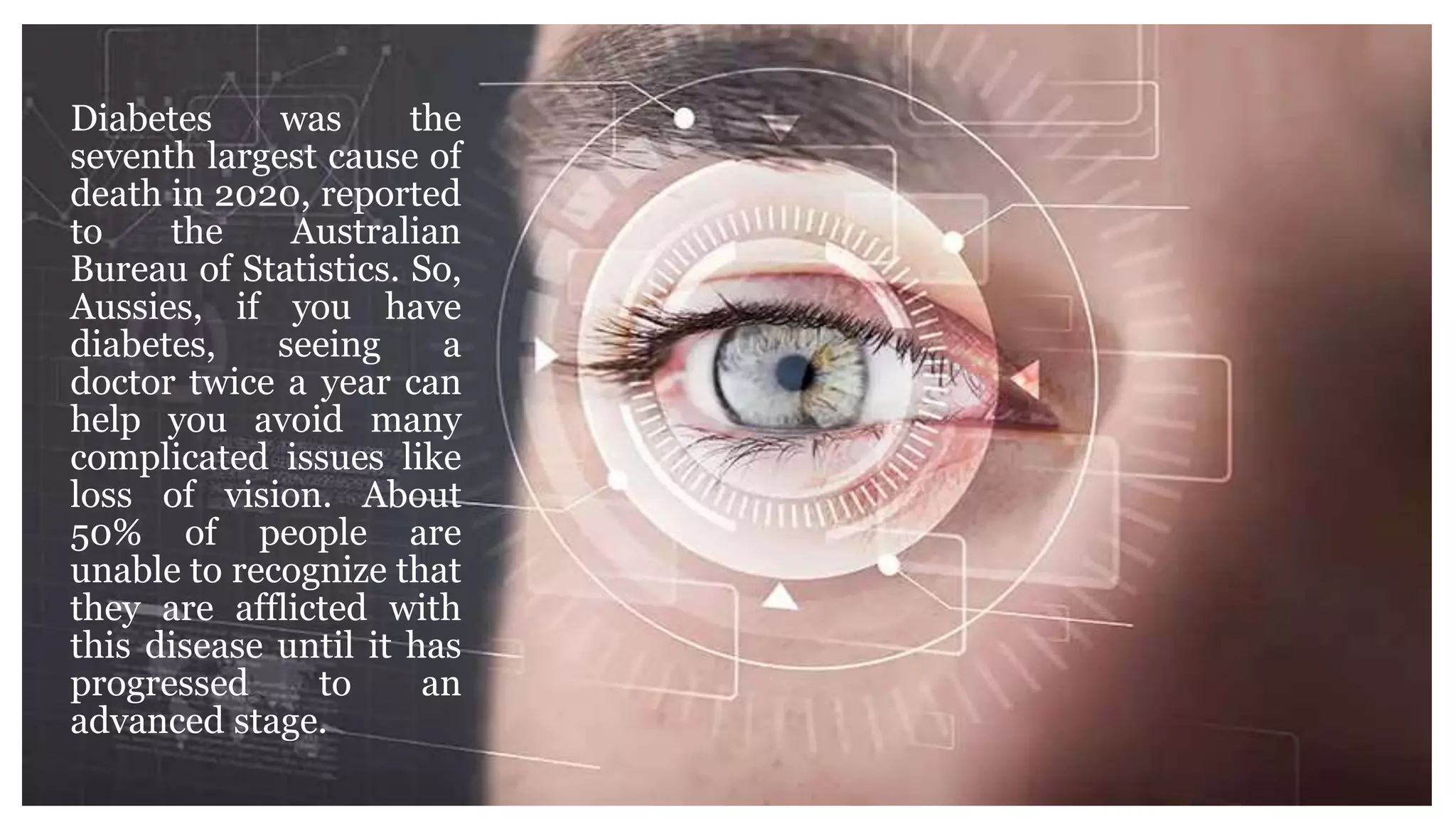 Diabetes was the
seventh largest cause of
death in 2020, reported
to the Australian
Bureau of Statistics. So,
Aussies, if you have
diabetes, seeing a
doctor twice a year can
help you avoid many
complicated issues like
loss of vision. About
50% of people are
unable to recognize that
they are afflicted with
this disease until it has
progressed to an
advanced stage.
 