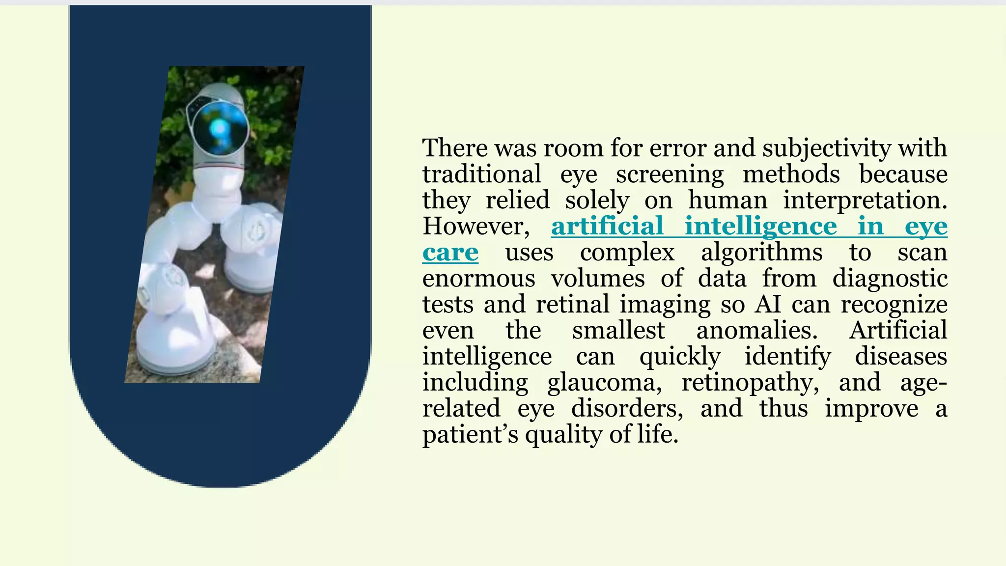 There was room for error and subjectivity with
traditional eye screening methods because
they relied solely on human interpretation.
However, artificial intelligence in eye
care uses complex algorithms to scan
enormous volumes of data from diagnostic
tests and retinal imaging so AI can recognize
even the smallest anomalies. Artificial
intelligence can quickly identify diseases
including glaucoma, retinopathy, and age-
related eye disorders, and thus improve a
patient’s quality of life.
 