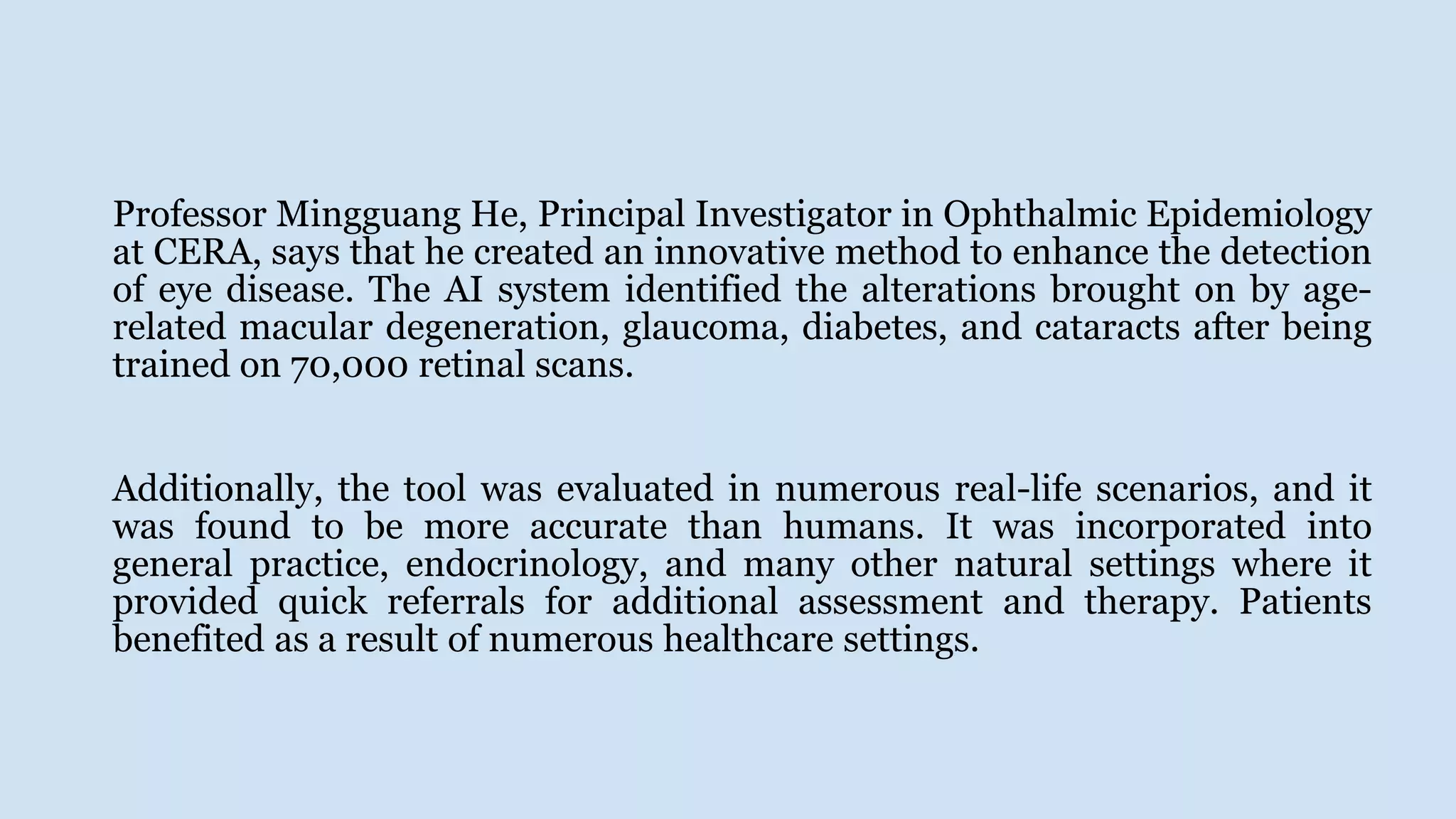 Professor Mingguang He, Principal Investigator in Ophthalmic Epidemiology
at CERA, says that he created an innovative method to enhance the detection
of eye disease. The AI system identified the alterations brought on by age-
related macular degeneration, glaucoma, diabetes, and cataracts after being
trained on 70,000 retinal scans.
Additionally, the tool was evaluated in numerous real-life scenarios, and it
was found to be more accurate than humans. It was incorporated into
general practice, endocrinology, and many other natural settings where it
provided quick referrals for additional assessment and therapy. Patients
benefited as a result of numerous healthcare settings.
 