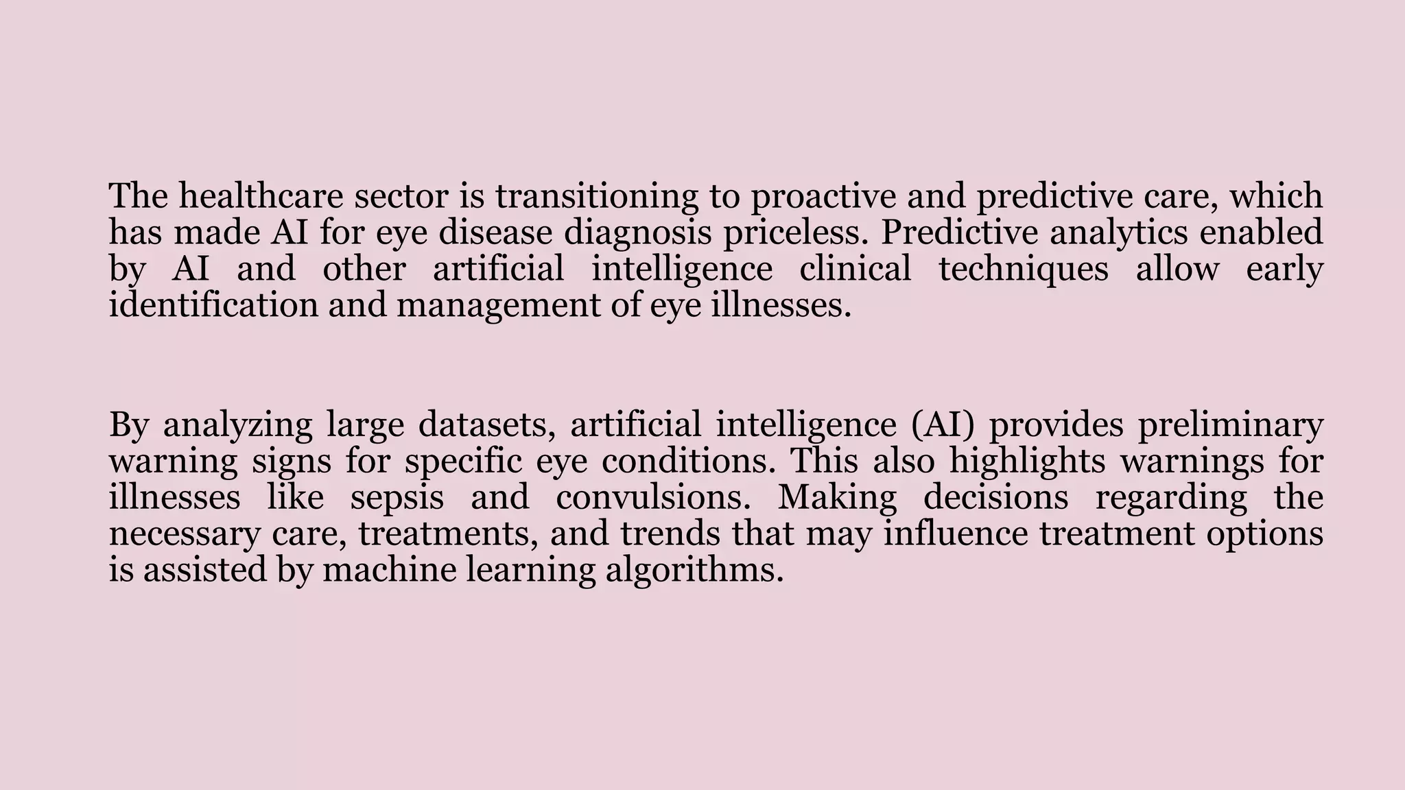 The healthcare sector is transitioning to proactive and predictive care, which
has made AI for eye disease diagnosis priceless. Predictive analytics enabled
by AI and other artificial intelligence clinical techniques allow early
identification and management of eye illnesses.
By analyzing large datasets, artificial intelligence (AI) provides preliminary
warning signs for specific eye conditions. This also highlights warnings for
illnesses like sepsis and convulsions. Making decisions regarding the
necessary care, treatments, and trends that may influence treatment options
is assisted by machine learning algorithms.
 