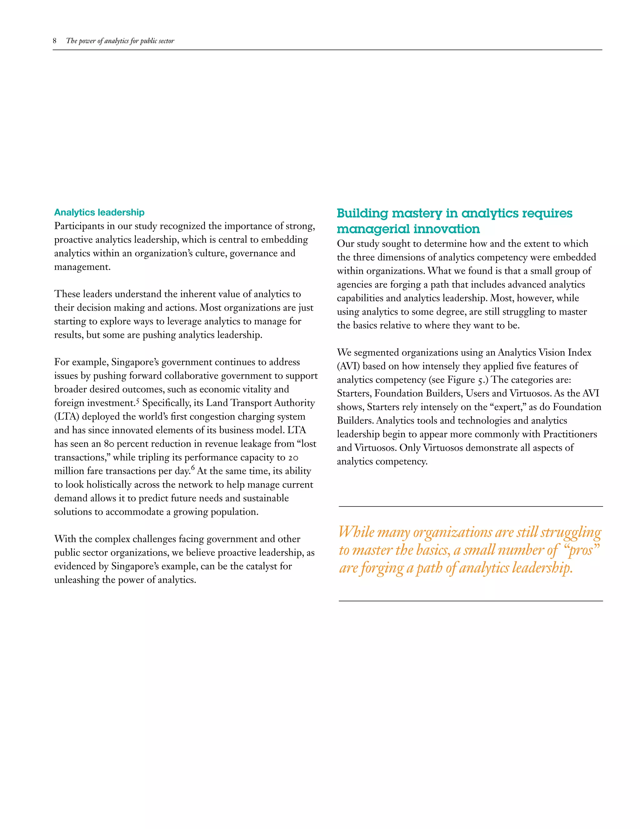 8   The power of analytics for public sector




Analytics leadership                                                Building mastery in analytics requires
Participants in our study recognized the importance of strong,      managerial innovation
proactive analytics leadership, which is central to embedding       Our study sought to determine how and the extent to which
analytics within an organization’s culture, governance and          the three dimensions of analytics competency were embedded
management.                                                         within organizations. What we found is that a small group of
                                                                    agencies are forging a path that includes advanced analytics
These leaders understand the inherent value of analytics to         capabilities and analytics leadership. Most, however, while
their decision making and actions. Most organizations are just      using analytics to some degree, are still struggling to master
starting to explore ways to leverage analytics to manage for        the basics relative to where they want to be.
results, but some are pushing analytics leadership.
                                                                    We segmented organizations using an Analytics Vision Index
For example, Singapore’s government continues to address            (AVI) based on how intensely they applied five features of
issues by pushing forward collaborative government to support       analytics competency (see Figure 5.) The categories are:
broader desired outcomes, such as economic vitality and             Starters, Foundation Builders, Users and Virtuosos. As the AVI
foreign investment.5 Specifically, its Land Transport Authority     shows, Starters rely intensely on the “expert,” as do Foundation
(LTA) deployed the world’s first congestion charging system         Builders. Analytics tools and technologies and analytics
and has since innovated elements of its business model. LTA         leadership begin to appear more commonly with Practitioners
has seen an 80 percent reduction in revenue leakage from “lost      and Virtuosos. Only Virtuosos demonstrate all aspects of
transactions,” while tripling its performance capacity to 20        analytics competency.
million fare transactions per day.6 At the same time, its ability
to look holistically across the network to help manage current
demand allows it to predict future needs and sustainable
solutions to accommodate a growing population.

With the complex challenges facing government and other
                                                                    While many organizations are still struggling
public sector organizations, we believe proactive leadership, as    to master the basics, a small number of “pros”
evidenced by Singapore’s example, can be the catalyst for           are forging a path of analytics leadership.
unleashing the power of analytics.
 