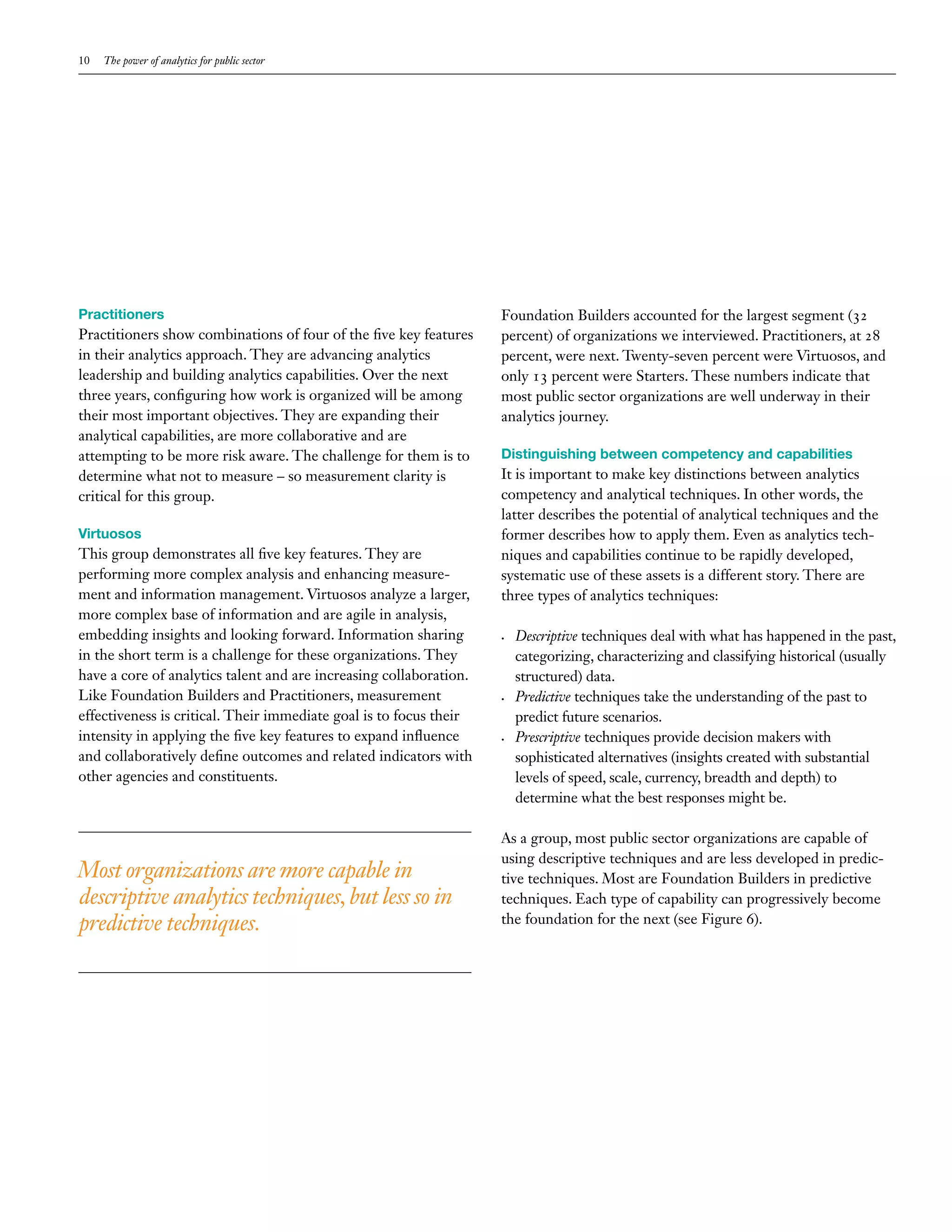 10   The power of analytics for public sector




Practitioners                                                       Foundation Builders accounted for the largest segment (32
Practitioners show combinations of four of the five key features    percent) of organizations we interviewed. Practitioners, at 28
in their analytics approach. They are advancing analytics           percent, were next. Twenty-seven percent were Virtuosos, and
leadership and building analytics capabilities. Over the next       only 13 percent were Starters. These numbers indicate that
three years, configuring how work is organized will be among        most public sector organizations are well underway in their
their most important objectives. They are expanding their           analytics journey.
analytical capabilities, are more collaborative and are
attempting to be more risk aware. The challenge for them is to      Distinguishing between competency and capabilities
determine what not to measure – so measurement clarity is           It is important to make key distinctions between analytics
critical for this group.                                            competency and analytical techniques. In other words, the
                                                                    latter describes the potential of analytical techniques and the
Virtuosos                                                           former describes how to apply them. Even as analytics tech-
This group demonstrates all five key features. They are             niques and capabilities continue to be rapidly developed,
performing more complex analysis and enhancing measure-             systematic use of these assets is a different story. There are
ment and information management. Virtuosos analyze a larger,        three types of analytics techniques:
more complex base of information and are agile in analysis,
embedding insights and looking forward. Information sharing         •	   Descriptive techniques deal with what has happened in the past,
in the short term is a challenge for these organizations. They           categorizing, characterizing and classifying historical (usually
have a core of analytics talent and are increasing collaboration.        structured) data.
Like Foundation Builders and Practitioners, measurement             •	   Predictive techniques take the understanding of the past to
effectiveness is critical. Their immediate goal is to focus their        predict future scenarios.
intensity in applying the five key features to expand influence     •	   Prescriptive techniques provide decision makers with
and collaboratively define outcomes and related indicators with          sophisticated alternatives (insights created with substantial
other agencies and constituents.                                         levels of speed, scale, currency, breadth and depth) to
                                                                         determine what the best responses might be.

                                                                    As a group, most public sector organizations are capable of
                                                                    using descriptive techniques and are less developed in predic-
Most organizations are more capable in                              tive techniques. Most are Foundation Builders in predictive
descriptive analytics techniques, but less so in                    techniques. Each type of capability can progressively become
predictive techniques.                                              the foundation for the next (see Figure 6).
 