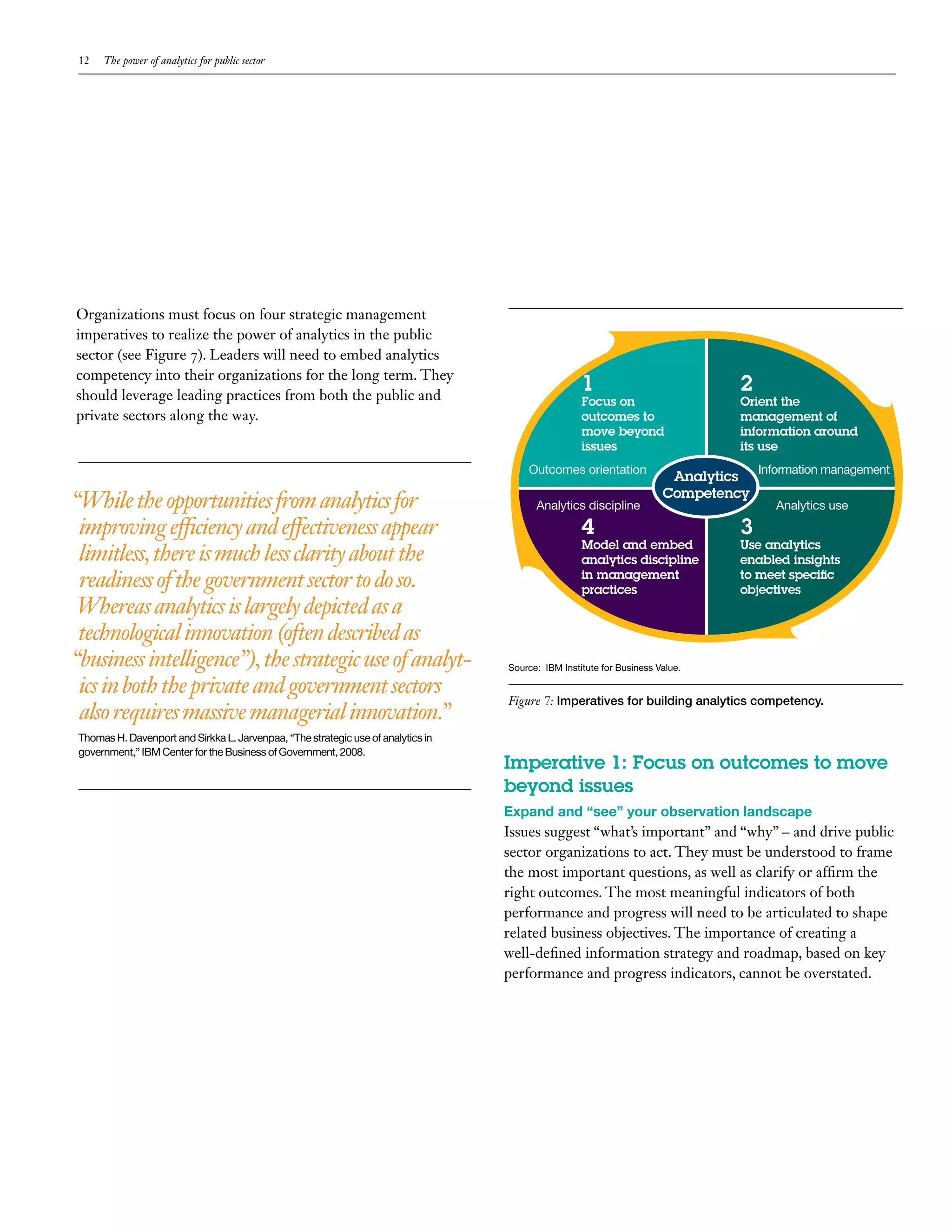 12   The power of analytics for public sector




Organizations must focus on four strategic management
imperatives to realize the power of analytics in the public
sector (see Figure 7). Leaders will need to embed analytics
competency into their organizations for the long term. They
should leverage leading practices from both the public and
                                                                                                   1                          2
                                                                                                   Focus on                   Orient the
private sectors along the way.                                                                     outcomes to                management of
                                                                                                   move beyond                information around
                                                                                                   issues                     its use
                                                                                      Outcomes orientation                         Information management
                                                                                                                       Analytics
                                                                                                                      Competency
“While the opportunities from analytics for                                             Analytics discipline                         Analytics use
 improving efficiency and effectiveness appear                                                     4                          3
                                                                                                   Model and embed            Use analytics
 limitless, there is much less clarity about the                                                   analytics discipline       enabled insights
 readiness of the government sector to do so.                                                      in management
                                                                                                   practices
                                                                                                                              to meet specific
                                                                                                                              objectives
 Whereas analytics is largely depicted as a
 technological innovation (often described as
“business intelligence”), the strategic use of analyt-                            Source: IBM Institute for Business Value.

 ics in both the private and government sectors
                                                                                  Figure 7: Imperatives for building analytics competency.
 also requires massive managerial innovation.”
Thomas H. Davenport and Sirkka L. Jarvenpaa, “The strategic use of analytics in
government,” IBM Center for the Business of Government, 2008.
                                                                                  Imperative 1: Focus on outcomes to move
                                                                                  beyond issues
                                                                                  Expand and “see” your observation landscape
                                                                                  Issues suggest “what’s important” and “why” – and drive public
                                                                                  sector organizations to act. They must be understood to frame
                                                                                  the most important questions, as well as clarify or affirm the
                                                                                  right outcomes. The most meaningful indicators of both
                                                                                  performance and progress will need to be articulated to shape
                                                                                  related business objectives. The importance of creating a
                                                                                  well-defined information strategy and roadmap, based on key
                                                                                  performance and progress indicators, cannot be overstated.
 