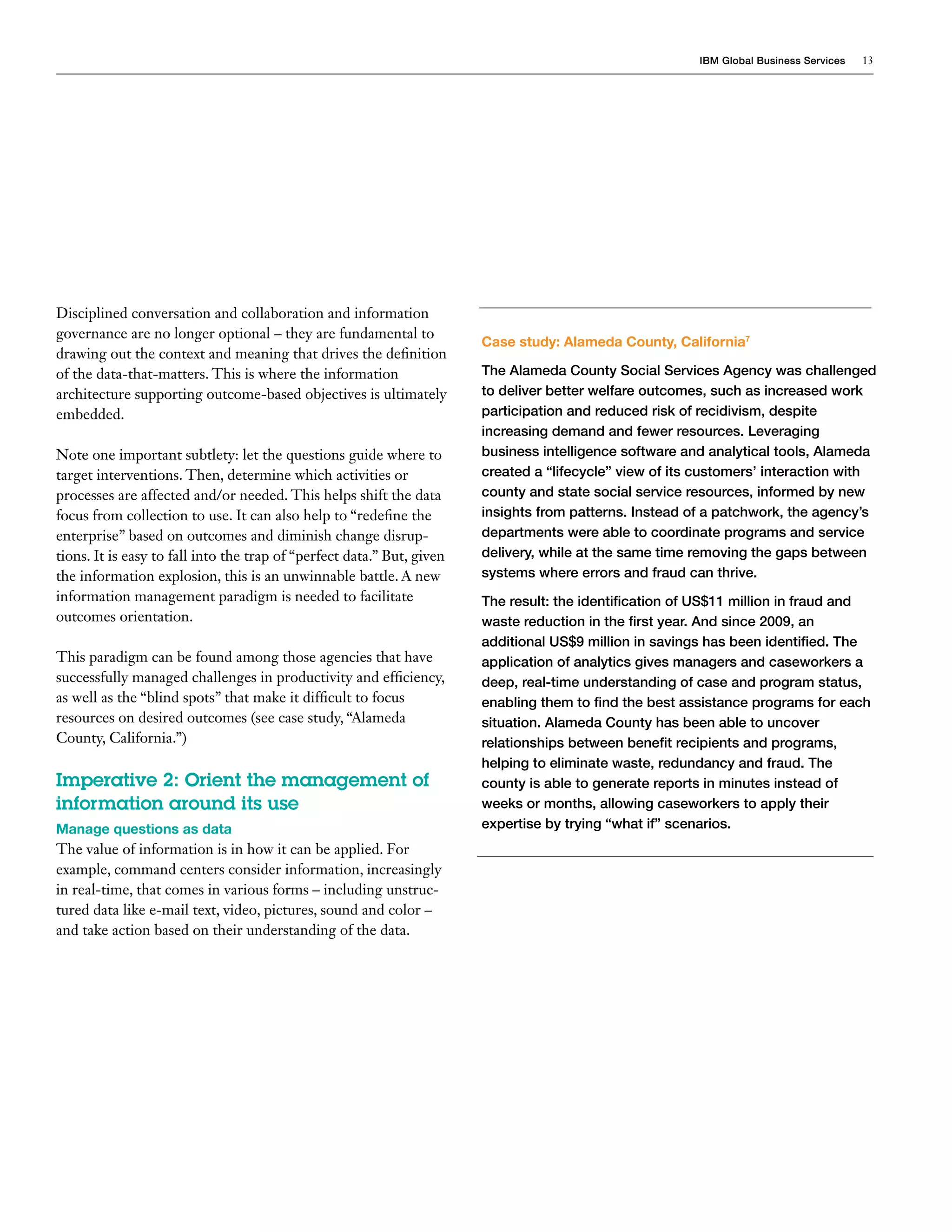 IBM Global Business Services   13




Disciplined conversation and collaboration and information
governance are no longer optional – they are fundamental to
                                                                        Case study: Alameda County, California7
drawing out the context and meaning that drives the definition
of the data-that-matters. This is where the information                 The Alameda County Social Services Agency was challenged
architecture supporting outcome-based objectives is ultimately          to deliver better welfare outcomes, such as increased work
embedded.                                                               participation and reduced risk of recidivism, despite
                                                                        increasing demand and fewer resources. Leveraging
Note one important subtlety: let the questions guide where to           business intelligence software and analytical tools, Alameda
target interventions. Then, determine which activities or               created a “lifecycle” view of its customers’ interaction with
processes are affected and/or needed. This helps shift the data         county and state social service resources, informed by new
focus from collection to use. It can also help to “redefine the         insights from patterns. Instead of a patchwork, the agency’s
enterprise” based on outcomes and diminish change disrup-               departments were able to coordinate programs and service
tions. It is easy to fall into the trap of “perfect data.” But, given   delivery, while at the same time removing the gaps between
the information explosion, this is an unwinnable battle. A new          systems where errors and fraud can thrive.
information management paradigm is needed to facilitate                 The result: the identification of US$11 million in fraud and
outcomes orientation.                                                   waste reduction in the first year. And since 2009, an
                                                                        additional US$9 million in savings has been identified. The
This paradigm can be found among those agencies that have               application of analytics gives managers and caseworkers a
successfully managed challenges in productivity and efficiency,         deep, real-time understanding of case and program status,
as well as the “blind spots” that make it difficult to focus            enabling them to find the best assistance programs for each
resources on desired outcomes (see case study, “Alameda                 situation. Alameda County has been able to uncover
County, California.”)                                                   relationships between benefit recipients and programs,
                                                                        helping to eliminate waste, redundancy and fraud. The
Imperative 2: Orient the management of                                  county is able to generate reports in minutes instead of
information around its use                                              weeks or months, allowing caseworkers to apply their
Manage questions as data                                                expertise by trying “what if” scenarios.
The value of information is in how it can be applied. For
example, command centers consider information, increasingly
in real-time, that comes in various forms – including unstruc-
tured data like e-mail text, video, pictures, sound and color –
and take action based on their understanding of the data.
 