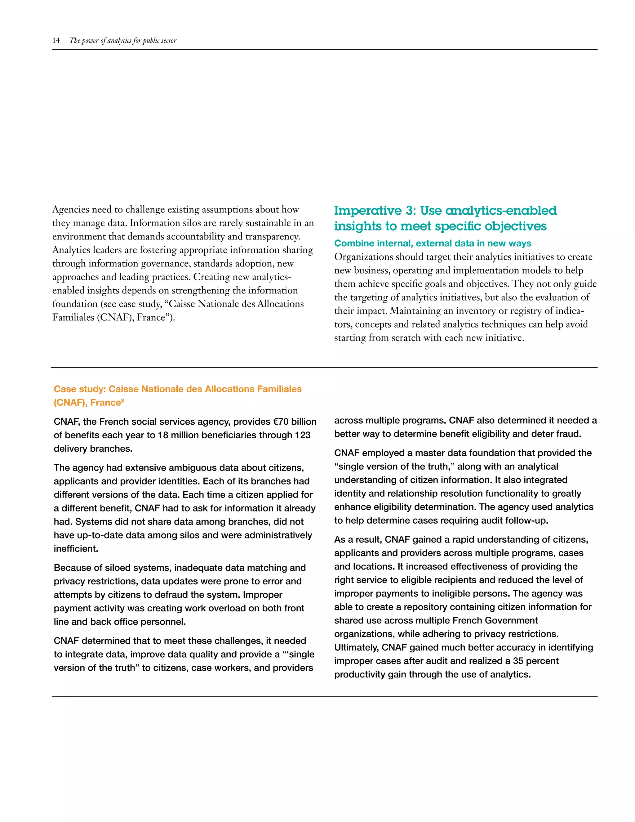 14   The power of analytics for public sector




Agencies need to challenge existing assumptions about how          Imperative 3: Use analytics-enabled
they manage data. Information silos are rarely sustainable in an   insights to meet specific objectives
environment that demands accountability and transparency.
                                                                   Combine internal, external data in new ways
Analytics leaders are fostering appropriate information sharing
                                                                   Organizations should target their analytics initiatives to create
through information governance, standards adoption, new
                                                                   new business, operating and implementation models to help
approaches and leading practices. Creating new analytics-
                                                                   them achieve specific goals and objectives. They not only guide
enabled insights depends on strengthening the information
                                                                   the targeting of analytics initiatives, but also the evaluation of
foundation (see case study, “Caisse Nationale des Allocations
                                                                   their impact. Maintaining an inventory or registry of indica-
Familiales (CNAF), France”).
                                                                   tors, concepts and related analytics techniques can help avoid
                                                                   starting from scratch with each new initiative.




Case study: Caisse Nationale des Allocations Familiales
(CNAF), France8

CNAF, the French social services agency, provides €70 billion      across multiple programs. CNAF also determined it needed a
of benefits each year to 18 million beneficiaries through 123      better way to determine benefit eligibility and deter fraud.
delivery branches.                                                 CNAF employed a master data foundation that provided the
The agency had extensive ambiguous data about citizens,            “single version of the truth,” along with an analytical
applicants and provider identities. Each of its branches had       understanding of citizen information. It also integrated
different versions of the data. Each time a citizen applied for    identity and relationship resolution functionality to greatly
a different benefit, CNAF had to ask for information it already    enhance eligibility determination. The agency used analytics
had. Systems did not share data among branches, did not            to help determine cases requiring audit follow-up.
have up-to-date data among silos and were administratively         As a result, CNAF gained a rapid understanding of citizens,
inefficient.                                                       applicants and providers across multiple programs, cases
Because of siloed systems, inadequate data matching and            and locations. It increased effectiveness of providing the
privacy restrictions, data updates were prone to error and         right service to eligible recipients and reduced the level of
attempts by citizens to defraud the system. Improper               improper payments to ineligible persons. The agency was
payment activity was creating work overload on both front          able to create a repository containing citizen information for
line and back office personnel.                                    shared use across multiple French Government
                                                                   organizations, while adhering to privacy restrictions.
CNAF determined that to meet these challenges, it needed
                                                                   Ultimately, CNAF gained much better accuracy in identifying
to integrate data, improve data quality and provide a “‘single
                                                                   improper cases after audit and realized a 35 percent
version of the truth” to citizens, case workers, and providers
                                                                   productivity gain through the use of analytics.
 