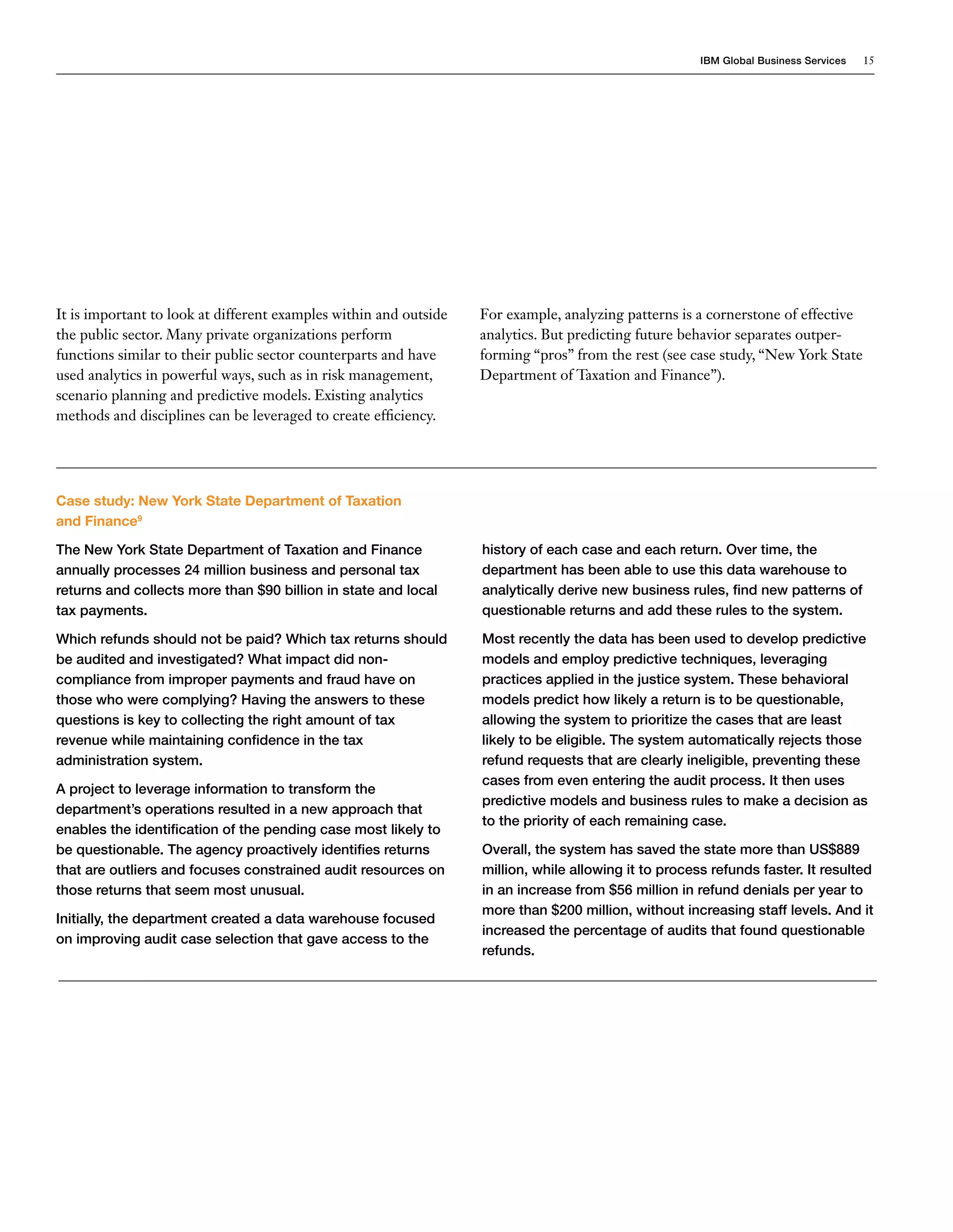IBM Global Business Services   15




It is important to look at different examples within and outside   For example, analyzing patterns is a cornerstone of effective
the public sector. Many private organizations perform              analytics. But predicting future behavior separates outper-
functions similar to their public sector counterparts and have     forming “pros” from the rest (see case study, “New York State
used analytics in powerful ways, such as in risk management,       Department of Taxation and Finance”).
scenario planning and predictive models. Existing analytics
methods and disciplines can be leveraged to create efficiency.




Case study: New York State Department of Taxation
and Finance9

The New York State Department of Taxation and Finance              history of each case and each return. Over time, the
annually processes 24 million business and personal tax            department has been able to use this data warehouse to
returns and collects more than $90 billion in state and local      analytically derive new business rules, find new patterns of
tax payments.                                                      questionable returns and add these rules to the system.

Which refunds should not be paid? Which tax returns should         Most recently the data has been used to develop predictive
be audited and investigated? What impact did non-                  models and employ predictive techniques, leveraging
compliance from improper payments and fraud have on                practices applied in the justice system. These behavioral
those who were complying? Having the answers to these              models predict how likely a return is to be questionable,
questions is key to collecting the right amount of tax             allowing the system to prioritize the cases that are least
revenue while maintaining confidence in the tax                    likely to be eligible. The system automatically rejects those
administration system.                                             refund requests that are clearly ineligible, preventing these
                                                                   cases from even entering the audit process. It then uses
A project to leverage information to transform the
                                                                   predictive models and business rules to make a decision as
department’s operations resulted in a new approach that
                                                                   to the priority of each remaining case.
enables the identification of the pending case most likely to
be questionable. The agency proactively identifies returns         Overall, the system has saved the state more than US$889
that are outliers and focuses constrained audit resources on       million, while allowing it to process refunds faster. It resulted
those returns that seem most unusual.                              in an increase from $56 million in refund denials per year to
                                                                   more than $200 million, without increasing staff levels. And it
Initially, the department created a data warehouse focused
                                                                   increased the percentage of audits that found questionable
on improving audit case selection that gave access to the
                                                                   refunds.
 