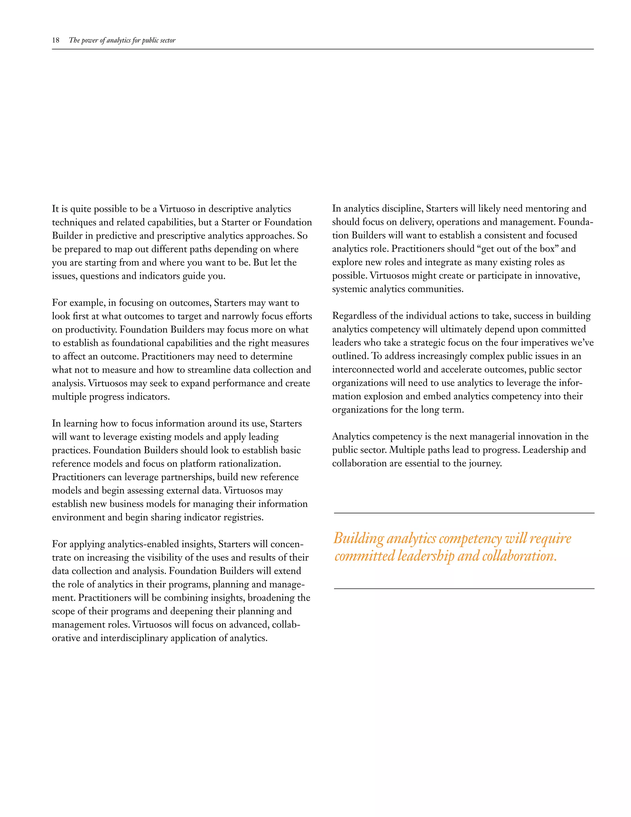 18   The power of analytics for public sector




It is quite possible to be a Virtuoso in descriptive analytics        In analytics discipline, Starters will likely need mentoring and
techniques and related capabilities, but a Starter or Foundation      should focus on delivery, operations and management. Founda-
Builder in predictive and prescriptive analytics approaches. So       tion Builders will want to establish a consistent and focused
be prepared to map out different paths depending on where             analytics role. Practitioners should “get out of the box” and
you are starting from and where you want to be. But let the           explore new roles and integrate as many existing roles as
issues, questions and indicators guide you.                           possible. Virtuosos might create or participate in innovative,
                                                                      systemic analytics communities.
For example, in focusing on outcomes, Starters may want to
look first at what outcomes to target and narrowly focus efforts      Regardless of the individual actions to take, success in building
on productivity. Foundation Builders may focus more on what           analytics competency will ultimately depend upon committed
to establish as foundational capabilities and the right measures      leaders who take a strategic focus on the four imperatives we’ve
to affect an outcome. Practitioners may need to determine             outlined. To address increasingly complex public issues in an
what not to measure and how to streamline data collection and         interconnected world and accelerate outcomes, public sector
analysis. Virtuosos may seek to expand performance and create         organizations will need to use analytics to leverage the infor-
multiple progress indicators.                                         mation explosion and embed analytics competency into their
                                                                      organizations for the long term.
In learning how to focus information around its use, Starters
will want to leverage existing models and apply leading               Analytics competency is the next managerial innovation in the
practices. Foundation Builders should look to establish basic         public sector. Multiple paths lead to progress. Leadership and
reference models and focus on platform rationalization.               collaboration are essential to the journey.
Practitioners can leverage partnerships, build new reference
models and begin assessing external data. Virtuosos may
establish new business models for managing their information
environment and begin sharing indicator registries.

For applying analytics-enabled insights, Starters will concen-        Building analytics competency will require
trate on increasing the visibility of the uses and results of their   committed leadership and collaboration.
data collection and analysis. Foundation Builders will extend
the role of analytics in their programs, planning and manage-
ment. Practitioners will be combining insights, broadening the
scope of their programs and deepening their planning and
management roles. Virtuosos will focus on advanced, collab-
orative and interdisciplinary application of analytics.
 