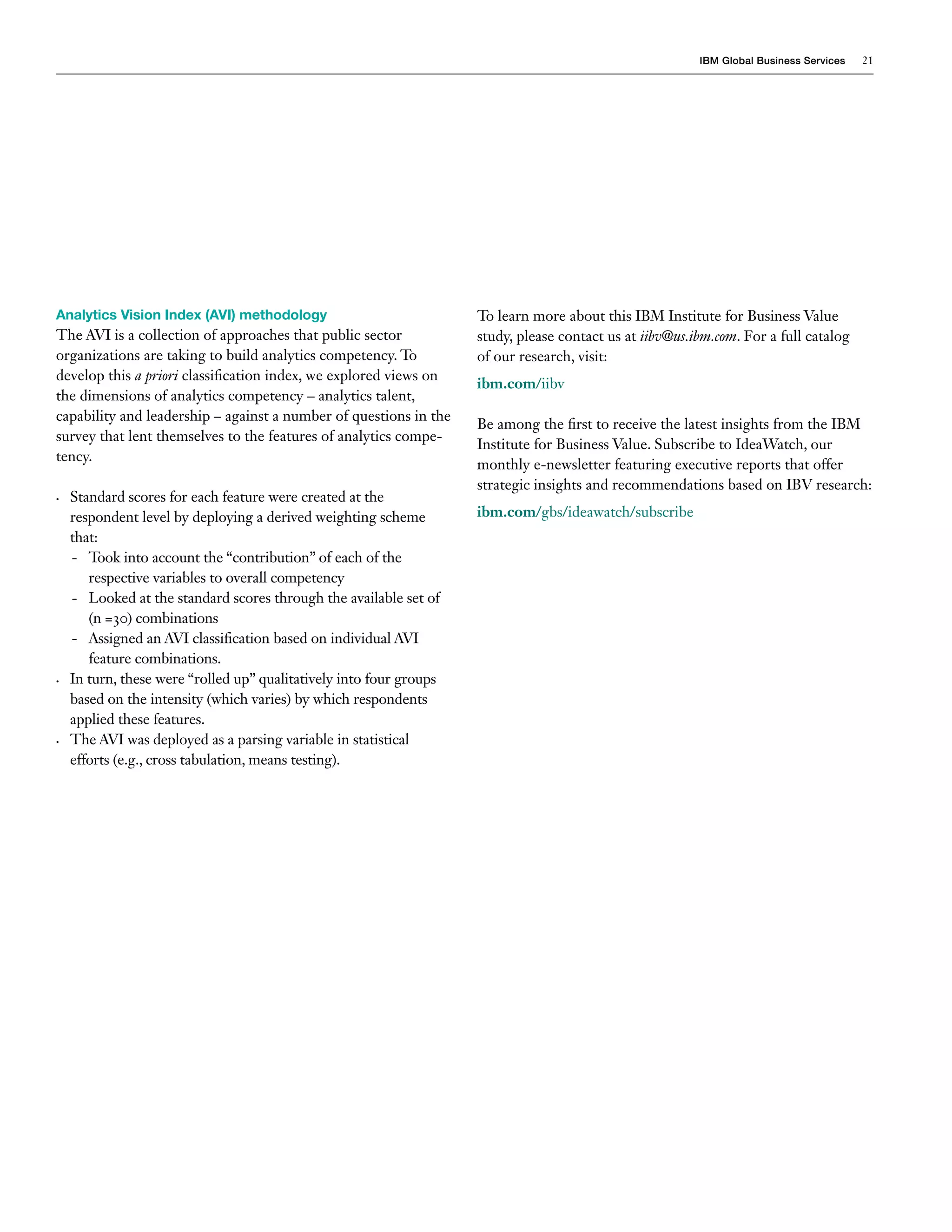 IBM Global Business Services   21




Analytics Vision Index (AVI) methodology                              To learn more about this IBM Institute for Business Value
The AVI is a collection of approaches that public sector              study, please contact us at iibv@us.ibm.com. For a full catalog
organizations are taking to build analytics competency. To            of our research, visit:
develop this a priori classification index, we explored views on
                                                                      ibm.com/iibv
the dimensions of analytics competency – analytics talent,
capability and leadership – against a number of questions in the
                                                                      Be among the first to receive the latest insights from the IBM
survey that lent themselves to the features of analytics compe-
                                                                      Institute for Business Value. Subscribe to IdeaWatch, our
tency.
                                                                      monthly e-newsletter featuring executive reports that offer
                                                                      strategic insights and recommendations based on IBV research:
•	   Standard scores for each feature were created at the
     respondent level by deploying a derived weighting scheme         ibm.com/gbs/ideawatch/subscribe
     that:
     - Took into account the “contribution” of each of the
        respective variables to overall competency
     - Looked at the standard scores through the available set of
        (n =30) combinations
     - Assigned an AVI classification based on individual AVI
        feature combinations.
•	   In turn, these were “rolled up” qualitatively into four groups
     based on the intensity (which varies) by which respondents
     applied these features.
•	   The AVI was deployed as a parsing variable in statistical
     efforts (e.g., cross tabulation, means testing).
 