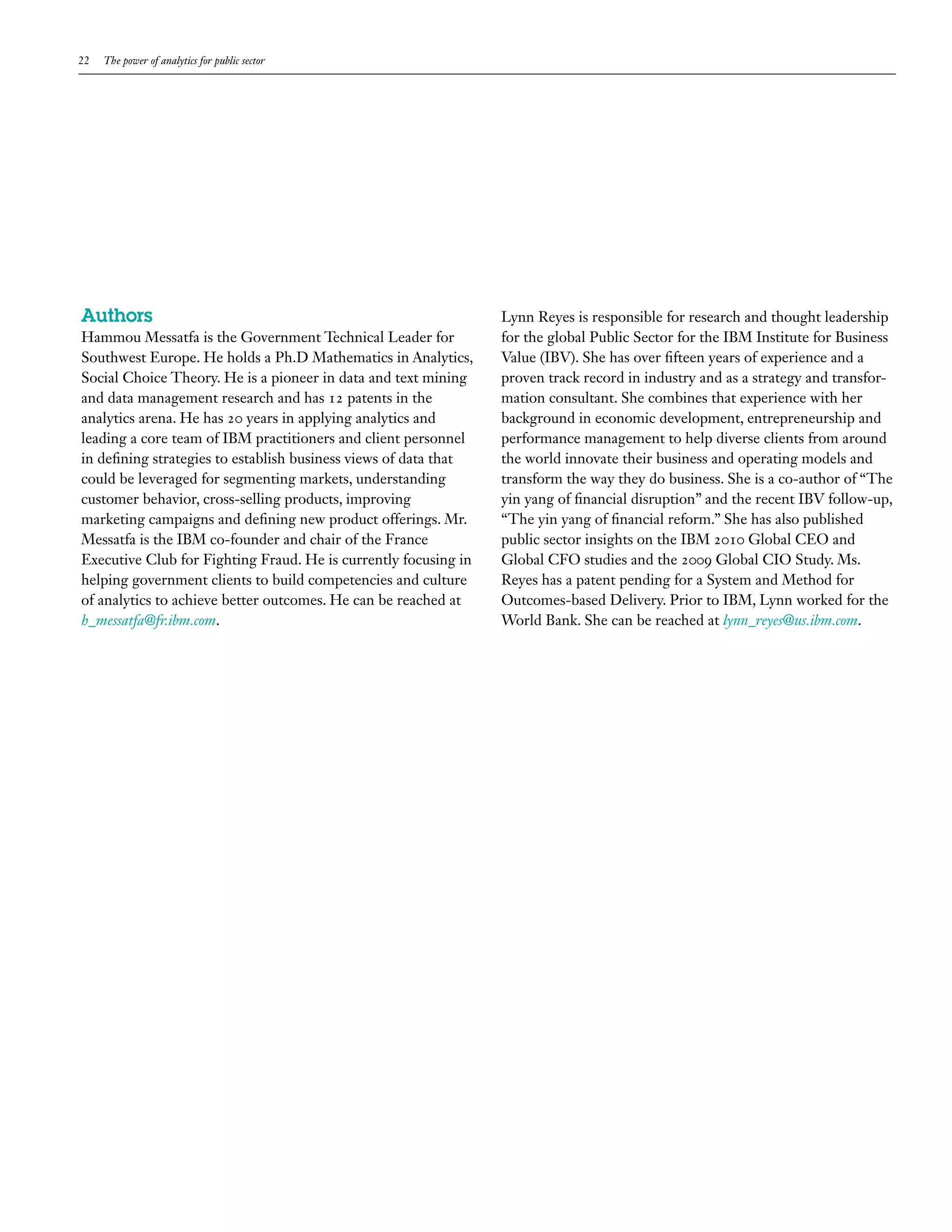 22   The power of analytics for public sector




Authors                                                           Lynn Reyes is responsible for research and thought leadership
Hammou Messatfa is the Government Technical Leader for            for the global Public Sector for the IBM Institute for Business
Southwest Europe. He holds a Ph.D Mathematics in Analytics,       Value (IBV). She has over fifteen years of experience and a
Social Choice Theory. He is a pioneer in data and text mining     proven track record in industry and as a strategy and transfor-
and data management research and has 12 patents in the            mation consultant. She combines that experience with her
analytics arena. He has 20 years in applying analytics and        background in economic development, entrepreneurship and
leading a core team of IBM practitioners and client personnel     performance management to help diverse clients from around
in defining strategies to establish business views of data that   the world innovate their business and operating models and
could be leveraged for segmenting markets, understanding          transform the way they do business. She is a co-author of “The
customer behavior, cross-selling products, improving              yin yang of financial disruption” and the recent IBV follow-up,
marketing campaigns and defining new product offerings. Mr.       “The yin yang of financial reform.” She has also published
Messatfa is the IBM co-founder and chair of the France            public sector insights on the IBM 2010 Global CEO and
Executive Club for Fighting Fraud. He is currently focusing in    Global CFO studies and the 2009 Global CIO Study. Ms.
helping government clients to build competencies and culture      Reyes has a patent pending for a System and Method for
of analytics to achieve better outcomes. He can be reached at     Outcomes-based Delivery. Prior to IBM, Lynn worked for the
h_messatfa@fr.ibm.com.                                            World Bank. She can be reached at lynn_reyes@us.ibm.com.
 