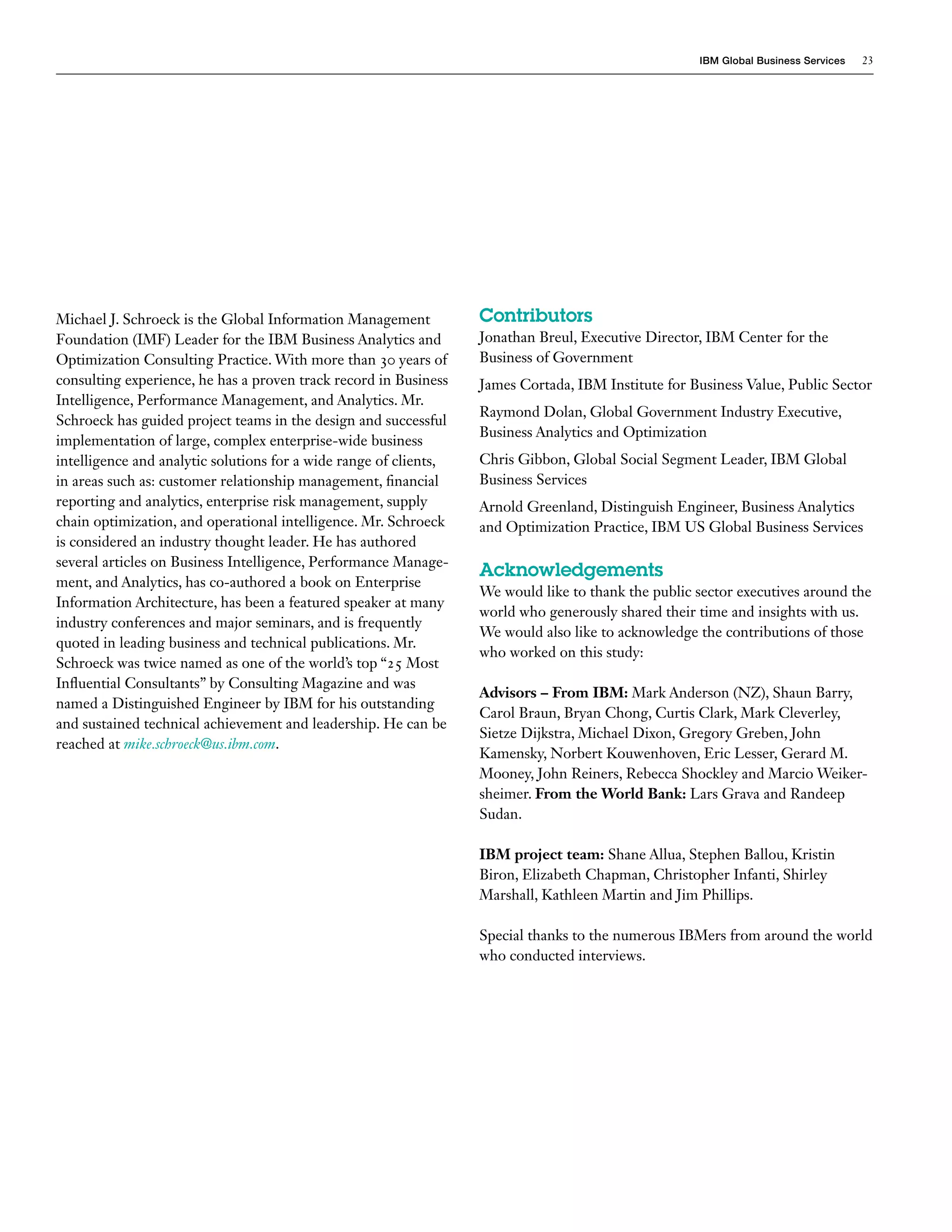 IBM Global Business Services   23




Michael J. Schroeck is the Global Information Management           Contributors
Foundation (IMF) Leader for the IBM Business Analytics and         Jonathan Breul, Executive Director, IBM Center for the
Optimization Consulting Practice. With more than 30 years of       Business of Government
consulting experience, he has a proven track record in Business    James Cortada, IBM Institute for Business Value, Public Sector
Intelligence, Performance Management, and Analytics. Mr.
                                                                   Raymond Dolan, Global Government Industry Executive,
Schroeck has guided project teams in the design and successful
                                                                   Business Analytics and Optimization
implementation of large, complex enterprise-wide business
intelligence and analytic solutions for a wide range of clients,   Chris Gibbon, Global Social Segment Leader, IBM Global
in areas such as: customer relationship management, financial      Business Services
reporting and analytics, enterprise risk management, supply        Arnold Greenland, Distinguish Engineer, Business Analytics
chain optimization, and operational intelligence. Mr. Schroeck     and Optimization Practice, IBM US Global Business Services
is considered an industry thought leader. He has authored
several articles on Business Intelligence, Performance Manage-
                                                                   Acknowledgements
ment, and Analytics, has co-authored a book on Enterprise
                                                                   We would like to thank the public sector executives around the
Information Architecture, has been a featured speaker at many
                                                                   world who generously shared their time and insights with us.
industry conferences and major seminars, and is frequently
                                                                   We would also like to acknowledge the contributions of those
quoted in leading business and technical publications. Mr.
                                                                   who worked on this study:
Schroeck was twice named as one of the world’s top “25 Most
Influential Consultants” by Consulting Magazine and was
                                                                   Advisors – From IBM: Mark Anderson (NZ), Shaun Barry,
named a Distinguished Engineer by IBM for his outstanding
                                                                   Carol Braun, Bryan Chong, Curtis Clark, Mark Cleverley,
and sustained technical achievement and leadership. He can be
                                                                   Sietze Dijkstra, Michael Dixon, Gregory Greben, John
reached at mike.schroeck@us.ibm.com.
                                                                   Kamensky, Norbert Kouwenhoven, Eric Lesser, Gerard M.
                                                                   Mooney, John Reiners, Rebecca Shockley and Marcio Weiker-
                                                                   sheimer. From the World Bank: Lars Grava and Randeep
                                                                   Sudan.

                                                                   IBM project team: Shane Allua, Stephen Ballou, Kristin
                                                                   Biron, Elizabeth Chapman, Christopher Infanti, Shirley
                                                                   Marshall, Kathleen Martin and Jim Phillips.

                                                                   Special thanks to the numerous IBMers from around the world
                                                                   who conducted interviews.
 