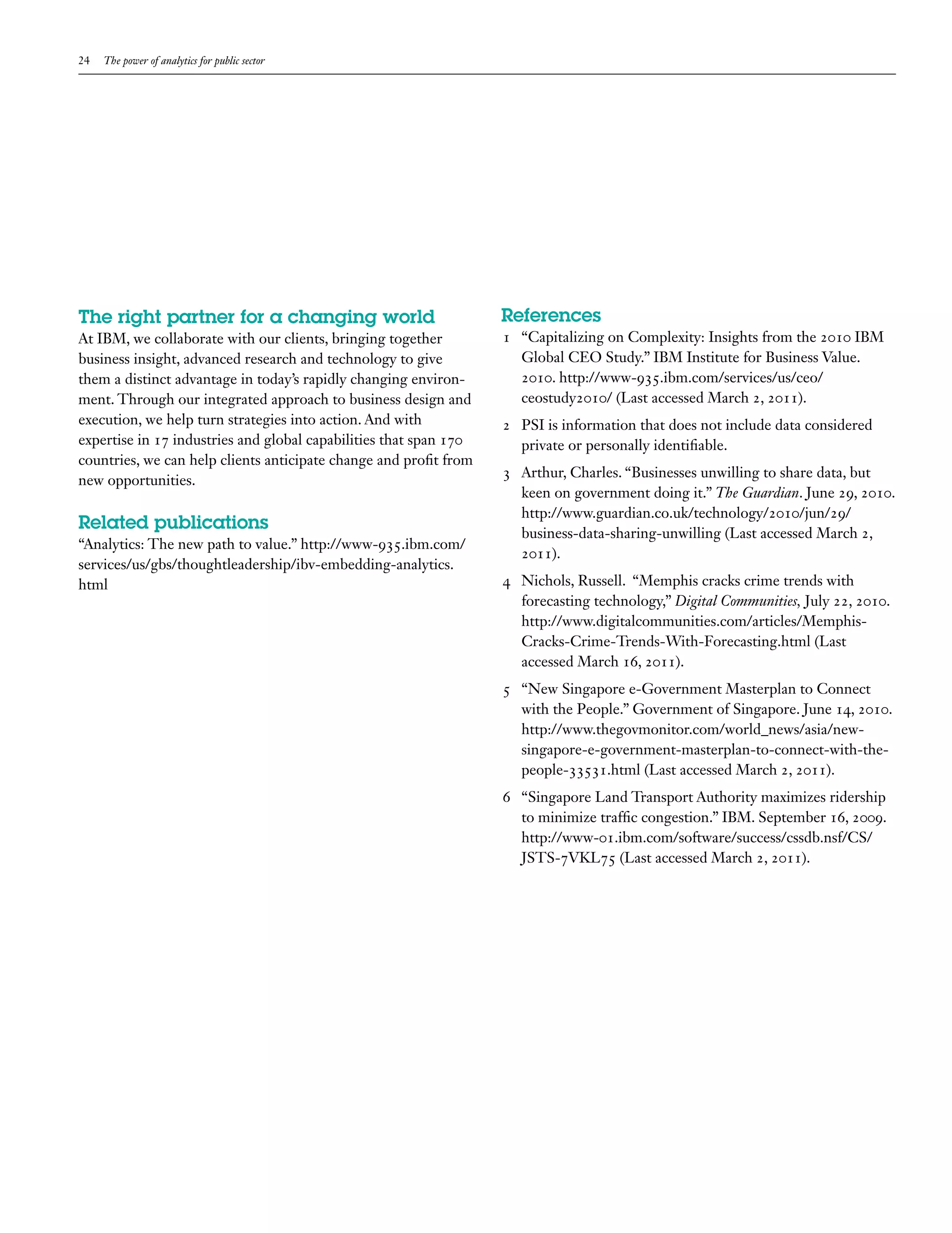 24   The power of analytics for public sector




The right partner for a changing world                             References
At IBM, we collaborate with our clients, bringing together         1 “Capitalizing on Complexity: Insights from the 2010 IBM
business insight, advanced research and technology to give           Global CEO Study.” IBM Institute for Business Value.
them a distinct advantage in today’s rapidly changing environ-       2010. http://www-935.ibm.com/services/us/ceo/
ment. Through our integrated approach to business design and         ceostudy2010/ (Last accessed March 2, 2011).
execution, we help turn strategies into action. And with           2 PSI is information that does not include data considered
expertise in 17 industries and global capabilities that span 170     private or personally identifiable.
countries, we can help clients anticipate change and profit from
                                                                   3 Arthur, Charles. “Businesses unwilling to share data, but
new opportunities.
                                                                     keen on government doing it.” The Guardian. June 29, 2010.
                                                                     http://www.guardian.co.uk/technology/2010/jun/29/
Related publications                                                 business-data-sharing-unwilling (Last accessed March 2,
“Analytics: The new path to value.” http://www-935.ibm.com/
                                                                     2011).
services/us/gbs/thoughtleadership/ibv-embedding-analytics.
html                                                               4 Nichols, Russell. “Memphis cracks crime trends with
                                                                     forecasting technology,” Digital Communities, July 22, 2010.
                                                                     http://www.digitalcommunities.com/articles/Memphis-
                                                                     Cracks-Crime-Trends-With-Forecasting.html (Last
                                                                     accessed March 16, 2011).
                                                                   5 “New Singapore e-Government Masterplan to Connect
                                                                     with the People.” Government of Singapore. June 14, 2010.
                                                                     http://www.thegovmonitor.com/world_news/asia/new-
                                                                     singapore-e-government-masterplan-to-connect-with-the-
                                                                     people-33531.html (Last accessed March 2, 2011).
                                                                   6 “Singapore Land Transport Authority maximizes ridership
                                                                     to minimize traffic congestion.” IBM. September 16, 2009.
                                                                     http://www-01.ibm.com/software/success/cssdb.nsf/CS/
                                                                     JSTS-7VKL75 (Last accessed March 2, 2011).
 
