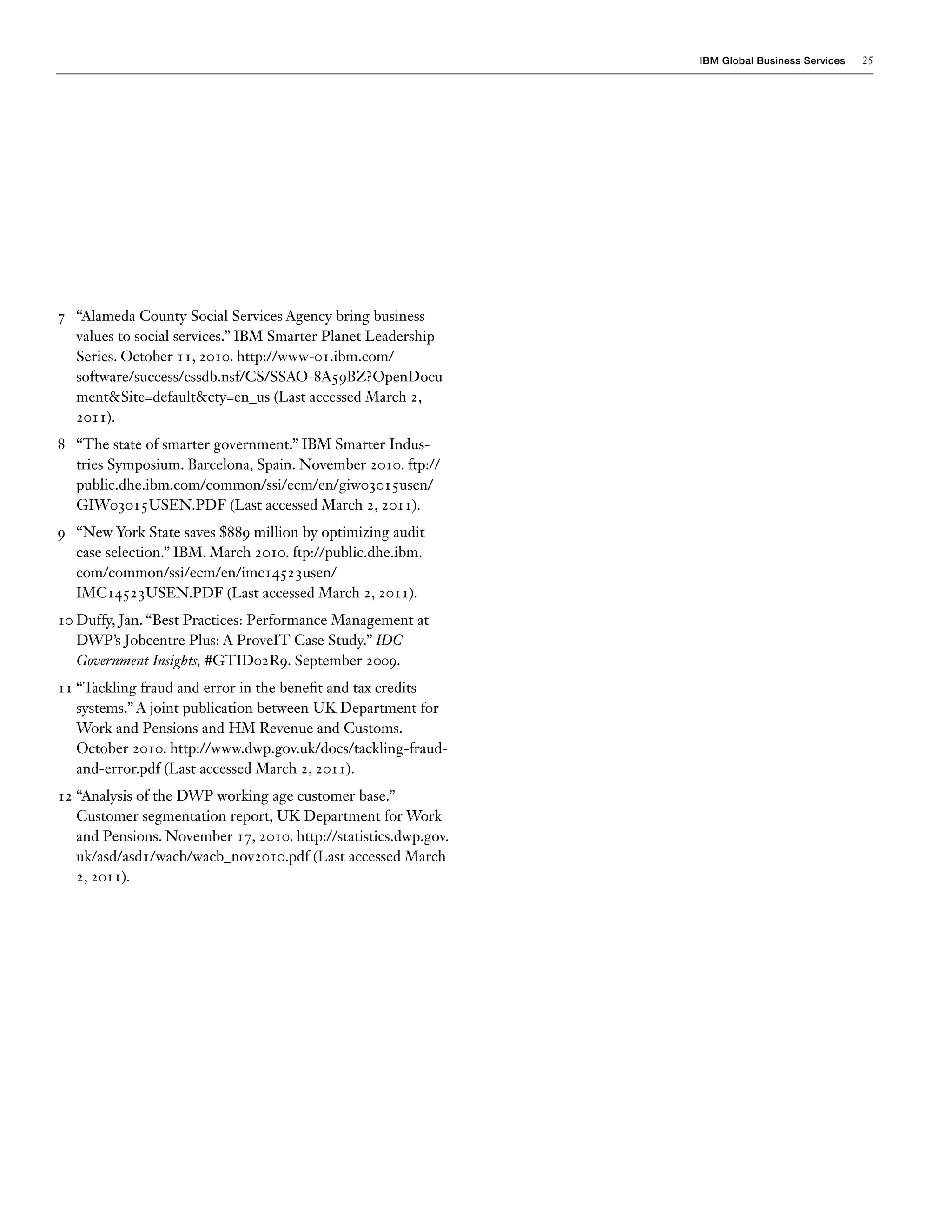 IBM Global Business Services   25




7 “Alameda County Social Services Agency bring business
  values to social services.” IBM Smarter Planet Leadership
  Series. October 11, 2010. http://www-01.ibm.com/
  software/success/cssdb.nsf/CS/SSAO-8A59BZ?OpenDocu
  ment&Site=default&cty=en_us (Last accessed March 2,
  2011).
8 “The state of smarter government.” IBM Smarter Indus-
  tries Symposium. Barcelona, Spain. November 2010. ftp://
  public.dhe.ibm.com/common/ssi/ecm/en/giw03015usen/
  GIW03015USEN.PDF (Last accessed March 2, 2011).
9 “New York State saves $889 million by optimizing audit
  case selection.” IBM. March 2010. ftp://public.dhe.ibm.
  com/common/ssi/ecm/en/imc14523usen/
  IMC14523USEN.PDF (Last accessed March 2, 2011).
10 Duffy, Jan. “Best Practices: Performance Management at
   DWP’s Jobcentre Plus: A ProveIT Case Study.” IDC
   Government Insights, #GTID02R9. September 2009.
11 “Tackling fraud and error in the benefit and tax credits
   systems.” A joint publication between UK Department for
   Work and Pensions and HM Revenue and Customs.
   October 2010. http://www.dwp.gov.uk/docs/tackling-fraud-
   and-error.pdf (Last accessed March 2, 2011).
12 “Analysis of the DWP working age customer base.”
   Customer segmentation report, UK Department for Work
   and Pensions. November 17, 2010. http://statistics.dwp.gov.
   uk/asd/asd1/wacb/wacb_nov2010.pdf (Last accessed March
   2, 2011).
 